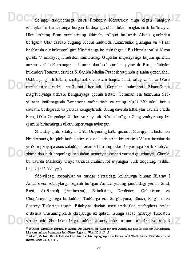 So nggi   tadqiqotlarga   ko ra   Prokopiy   Kessarskiy   tilga   olgan   “haqiqiyʻ ʻ
eftaliylar”ni   Hindistonga   borgan   boshqa   guruhlar   bilan   tenglashtirib   bo lmaydi.	
ʻ
Ular   ko proq   Eron   xunnlarining   ikkinchi   to lqini   bo lmish   Alxon   guruhidan	
ʻ ʻ ʻ
bo lgan.	
ʻ 26
  Ular   dastlab   bugungi   Kobul   hududida   hukmronlik   qilishgan   va   VI   asr
boshlarida o z hukmronligini Hindistonga ko chirishgan.	
ʻ ʻ 27
 Bu Hunalar ya’ni Alxon
guruhi   V   asrdayoq   Hindiston   shimolidagi   Guptalar   imperiyasiga   hujum   qilishdi,
ammo   dastlab   Kumaragupta   I   tomonidan   bu   hujumlar   qaytarildi.   Biroq   eftaliylar
hukmdori Toraman davrida 510-yilda Madha-Pradesh yaqinida g alaba qozonishdi.	
ʻ
Ushbu   jang   tafsilotlari,   shafqatsizlik   va   zulm   haqida   hind,   xitoy   va   ba’zi   G arb	
ʻ
manbalarida   izchil   ma’lumot   beriladi.   Guptalar   hukmdori   BhanuGupta
mag lubiyatga   uchrab,   Bengaliyaga   qochib   ketadi.   Toraman   esa   taxminan   515-	
ʻ
yillarda   kutilmaganda   Banorasda   vafot   etadi   va   uning   o g li   Mihirakul   butun	
ʻ ʻ
davlatni boshqaradi va yanada kengaytiradi. Uning davrida Eftaliylar davlati o zida	
ʻ
Fors,   O rta   Osiyodagi   Xo tan   va   poytaxti   Sakala   bo lgan   Gang   vodiysining   bir	
ʻ ʻ ʻ
qismini birlashtirgan ulkan imperiyaga aylangan.
Shunday qilib, eftaliylar O rta Osiyoning katta qismini, Sharqiy Turkiston va	
ʻ
Hindistonnig ko plab hududlarini  o z qo l  ostilarida birlashtirib VI  asr boshlarida	
ʻ ʻ ʻ
yirik imperiyaga asos soladilar. Lekin VI asrning ikkinchi yarmiga kelib eftaliylar
shimoldan turk hoqonlogi, janubdan sosoniylar davlati zarbasiga uchraydi. Chunki
bu   davrda   Markaziy   Osiyo   tarixida   muhim   rol   o ynagan   Turk   xoqonligi   tashkil	
ʻ
topadi (551-774 yy.).
566-yildagi   sosoniylar   va   turklar   o rtasidagi   kelishuvga   binoan   Xusrav   I	
ʻ
Anushervon   eftaliylarga   tegishli   bo lgan   Amudaryoning   janubidagi   yerlar:   Sind,	
ʻ
Bost,   Ar-Rohadj   (Arahosiya),   Zabuliston,   Dardiston,   Qobuliston   va
Chog aniyonga   ega   bo ladilar.   Turklarga   esa   So g diyona,   Shosh,   Farg ona   va	
ʻ ʻ ʻ ʻ ʻ
Sharqiy   Turkiston   tegadi.   Eftaliylar   davlati   masalasida   ikki   ittifoqdosh   davlat
o rtasida   urushning   kelib   chiqishiga   oz   qoladi.   Bunga   sabab   Sharqiy   Turkiston	
ʻ
yerlari   edi.   Shu   bilan   birga   turklar   sosoniylardan   o lpon   to lashni   va   so g d	
ʻ ʻ ʻ ʻ
26
  Pfisterer,  Matthias:  Hunnen  in Indien. Die  Münzen der  Kidariten  und Alchan  aus dem  Bernischen  Historischen
Museum und der Sammlung Jean-Pierre Righetti. Wien 2014, S.!19.
27
 Alram, Michael: Das Antlitz des Fremden. Die Münzeprägungen der Hunnen und Westtürken in Zentralasien und
Indien. Wien 2016, S. 140.
24