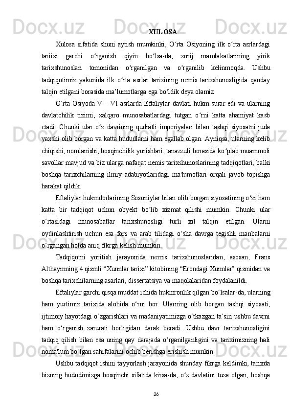 XULOSA
Xulosa   sifatida   shuni   aytish   mumkinki,   O rta   Osiyoning   ilk   o rta   asrlardagiʻ ʻ
tariixi   garchi   o rganish   qiyin   bo lsa-da,   xorij   mamlakatlarining   yirik	
ʻ ʻ
tarixshunoslari   tomonidan   o rganilgan   va   o rganilib   kelinmoqda.   Ushbu	
ʻ ʻ
tadqiqotimiz   yakunida   ilk   o rta   asrlar   tarixining   nemis   tarixshunosligida   qanday	
ʻ
talqin etilgani borasida ma’lumotlarga ega bo ldik deya olamiz. 	
ʻ
O rta Osiyoda  V – VI  asrlarda  Eftaliylar  davlati  hukm  surar  edi  va ularning	
ʻ
davlatchilik   tizimi,   xalqaro   munosabatlardagi   tutgan   o rni   katta   ahamiyat   kasb	
ʻ
etadi.   Chunki   ular   o z   davrining   qudratli   imperiyalari   bilan   tashqi   siyosatni   juda	
ʻ
yaxshi olib borgan va katta hududlarni ham egallab olgan. Ayniqsa, ularning kelib
chiqishi, nomlanishi, bosqinchilik yurishlari, tanazzuli borasida ko plab muammoli	
ʻ
savollar mavjud va biz ularga nafaqat nemis tarixshunoslarining tadqiqotlari, balki
boshqa   tarixchilarning   ilmiy   adabiyotlaridagi   ma'lumotlari   orqali   javob   topishga
harakat qildik.
Eftaliylar hukmdorlarining Sosoniylar bilan olib borgan siyosatining o zi ham	
ʻ
katta   bir   tadqiqot   uchun   obyekt   bo lib   xizmat   qilishi   mumkin.   Chunki   ular	
ʻ
o rtasidagi   munosabatlar   tarixshunosligi   turli   xil   talqin   etilgan.   Ularni	
ʻ
oydinlashtirish   uchun   esa   fors   va   arab   tilidagi   o sha   davrga   tegishli   manbalarni	
ʻ
o rgangan holda aniq fikrga kelish mumkin. 	
ʻ
Tadqiqotni   yoritish   jarayonida   nemis   tarixshunoslaridan,   asosan,   Frans
Althaymning 4 qismli “Xunnlar tarixi” kitobining “Erondagi Xunnlar” qismidan va
boshqa tarixchilarning asarlari, dissertatsiya va maqolalaridan foydalanildi.
Eftaliylar garchi qisqa muddat ichida hukmronlik qilgan bo‘lsalar-da, ularning
ham   yurtimiz   tarixida   alohida   o‘rni   bor.   Ularning   olib   borgan   tashqi   siyosati,
ijtimoiy hayotdagi o‘zgarishlari va madaniyatimizga o‘tkazgan ta’siri ushbu davrni
ham   o‘rganish   zarurati   borligidan   darak   beradi.   Ushbu   davr   tarixshunosligini
tadqiq   qilish   bilan   esa   uning   qay   darajada   o‘rganilganligini   va   tariximizning   hali
noma'lum bo‘lgan sahifalarini ochib berishga erishish mumkin.
Ushbu tadqiqot ishini tayyorlash jarayonida shunday fikrga keldimki, tarixda
bizning hududimizga bosqinchi  sifatida kirsa-da, o z davlatini  tuza olgan, boshqa	
ʻ
26 