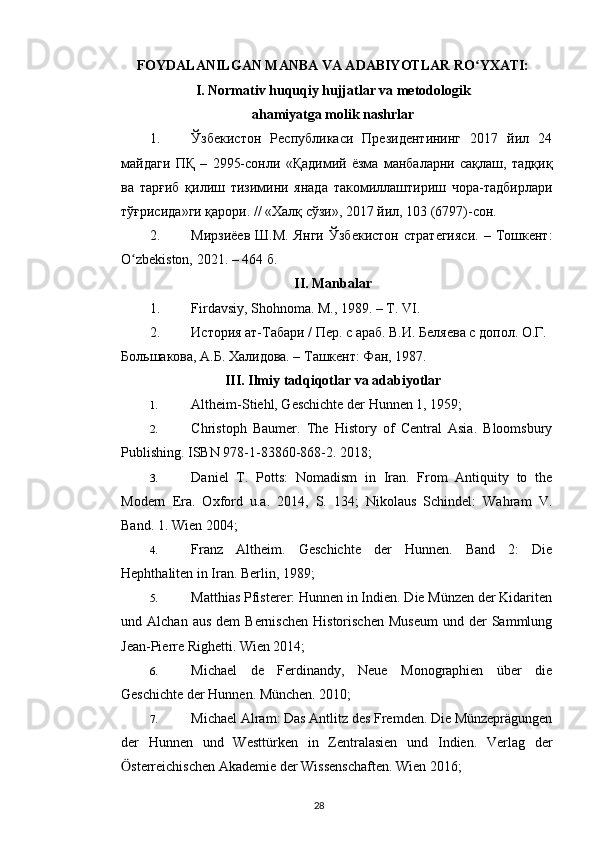 FOYDALANILGAN MANBA VA ADABIYOTLAR RO YXATI:ʻ
I. Normativ huquqiy hujjatlar va metodologik
ahamiyatga molik nashrlar
1. Ўзбекистон   Республикаси   Президентининг   2017   йил   24
майдаги   ПҚ   –   2995-сонли   « Қадимий   ёзма   манбаларни   сақлаш,   тадқиқ
ва   тарғиб   қилиш   тизимини   янада   такомиллаштириш   чора-тадбирлари
тўғрисида »ги қарори. // «Халқ сўзи», 2017 йил, 103 (6797)-сон.
2. Мирзиёев   Ш.М.   Янги   Ўзбекистон   стратегияси.   –   Тошкент:
O zbekiston, 2021. – 464 б.	
ʻ
II. Manbalar
1. Firdavsiy, Shohnoma. M., 1989. – T. VI.
2. История ат-Табари / Пер. с араб. В.И. Беляева с допол. О.Г. 
Большакова, А.Б. Халидова. – Ташкент: Фан, 1987.
III. Ilmiy tadqiqotlar va adabiyotlar
1. Altheim-Stiehl, Geschichte der Hunnen 1, 1959;
2. Christoph   Baumer.   The   History   of   Central   Asia.   Bloomsbury
Publishing. ISBN 978-1-83860-868-2. 2018;
3. Daniel   T.   Potts:   Nomadism   in   Iran.   From   Antiquity   to   the
Modern   Era.   Oxford   u.a.   2014,   S.   134;   Nikolaus   Schindel:   Wahram   V.
Band. 1. Wien 2004;
4. Franz   Altheim.   Geschichte   der   Hunnen.   Band   2:   Die
Hephthaliten in Iran. Berlin, 1989;
5. Matthias Pfisterer: Hunnen in Indien. Die Münzen der Kidariten
und  Alchan  aus   dem   Bernischen   Historischen   Museum   und  der  Sammlung
Jean-Pierre Righetti. Wien 2014;
6. Michael   de   Ferdinandy,   Neue   Monographien   über   die
Geschichte der Hunnen. München. 2010;
7. Michael Alram: Das Antlitz des Fremden. Die Münzeprägungen
der   Hunnen   und   Westtürken   in   Zentralasien   und   Indien.   Verlag   der
sterreichischen Akademie der Wissenschaften. Wien 2016;
Ӧ
28 