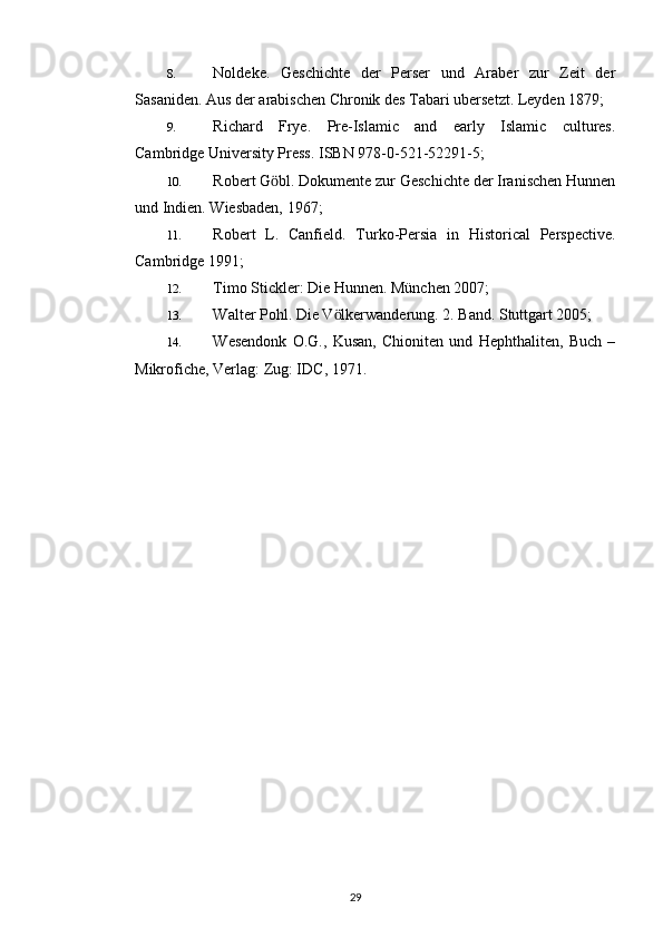 8. Noldeke.   Geschichte   der   Perser   und   Araber   zur   Zeit   der
Sasaniden. Aus der arabischen Chronik des Tabari ubersetzt. Leyden 1879;
9. Richard   Frye.   Pre-Islamic   and   early   Islamic   cultures.
Cambridge University Press. ISBN 978-0-521-52291-5;
10. Robert G bl. Dokumente zur Geschichte der Iranischen Hunnenӧ
und Indien. Wiesbaden, 1967;
11. Robert   L.   Canfield.   Turko-Persia   in   Historical   Perspective.
Cambridge 1991;
12. Timo Stickler: Die Hunnen. München 2007;
13. Walter Pohl. Die V lkerwanderung. 2. Band. Stuttgart 2005;	
ӧ
14. Wesendonk   O.G.,   Kusan,   Chioniten   und   Hephthaliten,   Buch   –
Mikrofiche, Verlag: Zug: IDC, 1971.
29 