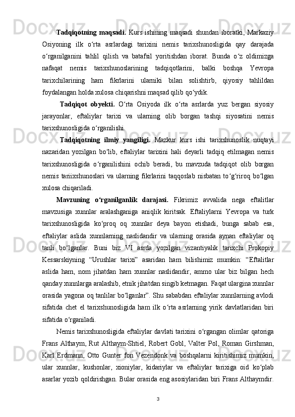 Tadqiqotning   maqsadi.   Kurs   ishining   maqsadi   shundan   iboratki,   Markaziy
Osiyoning   ilk   o rta   asrlardagi   tarixini   nemis   tarixshunosligida   qay   darajadaʻ
o rganilganini   tahlil   qilish   va   batafsil   yoritishdan   iborat.   Bunda   o z   oldimizga	
ʻ ʻ
nafaqat   nemis   tarixshunoslarining   tadqiqotlarini,   balki   boshqa   Yevropa
tarixchilarining   ham   fikrlarini   ularniki   bilan   solishtirb,   qiyosiy   tahlildan
foydalangan holda xulosa chiqarishni maqsad qilib qo ydik.	
ʻ
Tadqiqot   obyekti.   O rta   Osiyoda   ilk   o rta   asrlarda   yuz   bergan   siyosiy	
ʻ ʻ
jarayonlar,   eftaliylar   tarixi   va   ularning   olib   borgan   tashqi   siyosatini   nemis
tarixshunosligida o rganilishi.	
ʻ
Tadqiqotning   ilmiy   yangiligi.   Mazkur   kurs   ishi   tarixshunoslik   nuqtayi
nazaridan   yozilgan   bo lib,   eftaliylar   tarixini   hali   deyarli   tadqiq   etilmagan   nemis	
ʻ
tarixshunosligida   o rganilishini   ochib   beradi,   bu   mavzuda   tadqiqot   olib   borgan	
ʻ
nemis  tariixshunoslari  va   ularning  fikrlarini   taqqoslab  nisbatan  to g riroq  bo lgan	
ʻ ʻ ʻ
xulosa chiqariladi.
Mavzuning   o rganilganlik   darajasi.  	
ʻ Fikrimiz   avvalida   nega   eftalitlar
mavzusiga   xunnlar   aralashganiga   aniqlik   kiritsak.   Eftaliylarni   Yevropa   va   turk
tarixshunosligida   ko proq   oq   xunnlar   deya   bayon   etishadi,   bunga   sabab   esa,
ʻ
eftaliylar   aslida   xunnlarning   naslidandir   va   ularning   orasida   aynan   eftaliylar   oq
tanli   bo lganlar.   Buni   biz   VI   asrda   yozilgan   vizantiyalik   tarixchi   Prokopiy	
ʻ
Kessarskiyning   “Urushlar   tarixi”   asaridan   ham   bilishimiz   mumkin:   “Eftalitlar
aslida   ham,   nom   jihatdan   ham   xunnlar   naslidandir,   ammo   ular   biz   bilgan   hech
qanday xunnlarga aralashib, etnik jihatdan singib ketmagan. Faqat ulargina xunnlar
orasida yagona oq tanlilar bo lganlar”. Shu sababdan eftaliylar xunnlarning avlodi	
ʻ
sifatida   chet   el   tarixshunosligida   ham   ilk   o rta   asrlarning   yirik   davlatlaridan   biri	
ʻ
sifatida o rganiladi. 	
ʻ
Nemis tarixshunosligida  eftaliylar  davlati  tarixini  o rgangan olimlar  qatoriga	
ʻ
Frans   Althaym,   Rut   Althaym-Shtiel,   Robert   Gobl,   Valter   Pol,   Roman   Girshman,
Karl   Erdmann,   Otto   Gunter   fon   Vezendonk   va   boshqalarni   kiritishimiz   mumkin,
ular   xunnlar,   kushonlar,   xioniylar,   kidariylar   va   eftaliylar   tarixiga   oid   ko plab	
ʻ
asarlar yozib qoldirishgan. Bular orasida eng asosiylaridan biri Frans Althaymdir.
3 