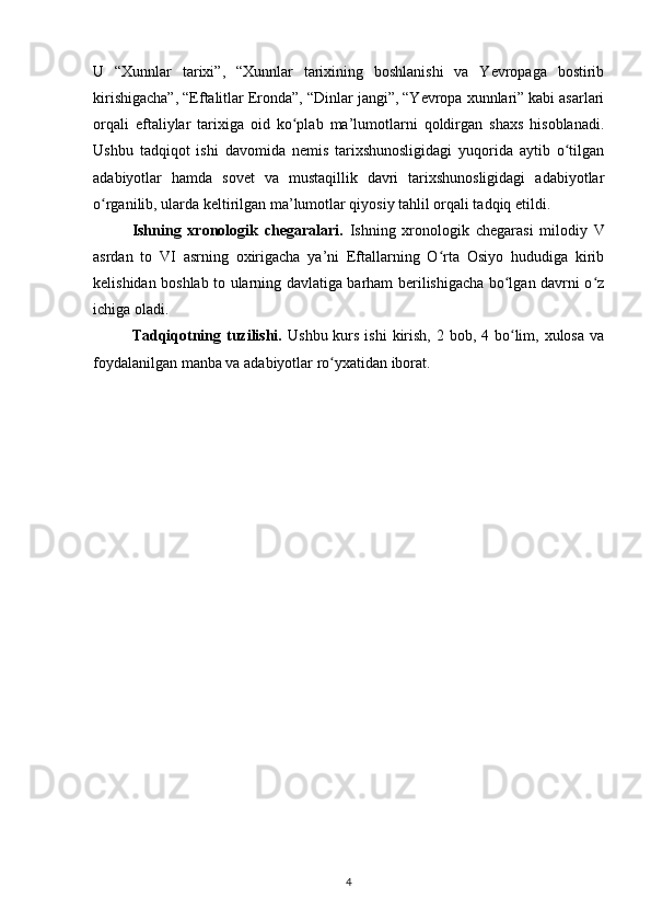 U   “Xunnlar   tarixi”,   “Xunnlar   tarixining   boshlanishi   va   Yevropaga   bostirib
kirishigacha”, “Eftalitlar Eronda”, “Dinlar jangi”, “Yevropa xunnlari” kabi asarlari
orqali   eftaliylar   tarixiga   oid   ko plab   ma’lumotlarni   qoldirgan   shaxs   hisoblanadi.ʻ
Ushbu   tadqiqot   ishi   davomida   nemis   tarixshunosligidagi   yuqorida   aytib   o tilgan	
ʻ
adabiyotlar   hamda   sovet   va   mustaqillik   davri   tarixshunosligidagi   adabiyotlar
o rganilib, ularda keltirilgan ma’lumotlar qiyosiy tahlil orqali tadqiq etildi.	
ʻ
Ishning   xronologik   chegaralari.   Ishning   xronologik   chegarasi   milodiy   V
asrdan   to   VI   asrning   oxirigacha   ya’ni   Eftallarning   O rta   Osiyo   hududiga   kirib	
ʻ
kelishidan boshlab to ularning davlatiga barham berilishigacha bo lgan davrni o z	
ʻ ʻ
ichiga oladi.
Tadqiqotning tuzilishi.   Ushbu kurs ishi  kirish,  2 bob, 4 bo lim, xulosa  va
ʻ
foydalanilgan manba va adabiyotlar ro yxatidan iborat.	
ʻ
4 