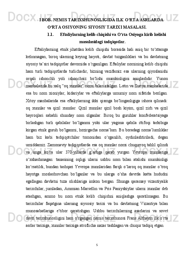 I BOB. NEMIS TARIXSHUNOSLIGIDA ILK O RTA ASRLARDAʻ
O RTA OSIYONING SIYOSIY TARIXI MASALASI.	
ʻ
1.1. Eftaliylarning kelib chiqishi va O rta Osiyoga kirib kelishi	
ʻ
masalasidagi tadqiqotlar.
Eftaliylarning   etnik   jihatdan   kelib   chiqishi   borasida   hali   aniq   bir   to xtamga	
ʻ
kelinmagan,   biroq   ularning   keying   hayoti,   davlat   tuzganliklari   va   bu   davlatning
siyosiy ta’siri tadqiqotlar davomida o rganilgan. Eftaliylar nomining kelib chiqishi	
ʻ
ham   turli   tadqiqotlarda   turlichadir,   bizning   vazifamiz   esa   ularning   qiyoslanishi
orqali   ishonchli   yoli   ishonchsiz   bo lishi   mumkinligini   aniqlashdir.   Yunon	
ʻ
manbalarida bu xalq “oq xunnlar” nomi bilan atalgan. Lotin va Suriya manbalarida
esa   bu   nom   xioniylar,   kidariylar   va   eftaliylarga   umumiy   nom   sifatida   berilgan.
Xitoy   manbalarida   esa   eftaliylarning   ikki   qismga   bo linganligiga   ishora   qilinadi:	
ʻ
oq   xunnlar   va   qizil   xunnlar.   Qizil   xunnlar   qizil   bosh   kiyim,   qizil   zirh   va   qizil
bayroqlari   sababli   shunday   nom   olganlar.   Biroq   bu   guruhlar   konfederatsiyaga
birlashgan   turli   qabilalar   bo lganmi   yoki   ular   yagona   qabila   ittifoqi   tarkibiga	
ʻ
kirgan etnik guruh bo lganmi, hozirgacha noma’lum. Bu boradagi noma’lumliklar	
ʻ
ham   biz   kabi   tadqiqotchilar   tomonidan   o rganilib,   oydinlashtiriladi,   degan	
ʻ
umiddamiz. Zamonaviy tadqiqotlarda esa oq xunnlar nomi chuqurroq tahlil qilindi
va   unga   ko ra   ular   370-yillarda   g arbga   qarab   yurgan   Yevropa   xunnlariga	
ʻ ʻ
o xshashmagan:   tanasining   oqligi   ularni   ushbu   nom   bilan   atalishi   mumkinligi	
ʻ
ko rsatildi, bundan tashqari  Yevropa xunnlaridan farqli  o laroq oq xunnlar  o troq
ʻ ʻ ʻ
hayotga   moslashuvchan   bo lganlar   va   bu   ularga   o sha   davrda   katta   hududni	
ʻ ʻ
egallagan   davlatni   tuza   olishlariga   imkon   bergan.   Shunga   qaramay   vizantiyalik
tarixchilar,   jumladan,   Ammian   Marsellin   va   Pris   Paniyskiylar   ularni   xunnlar   deb
atashgan,   ammo   bu   nom   etnik   kelib   chiqishni   aniqlashga   qaratilmagan.   Bu
tarixchilar   faqatgina   ularning   siysosiy   tarixi   va   bu   davlatning   Vizantiya   bilan
munosabatlariga   e’tibor   qaratishgan.   Ushbu   tarixchilarning   asarlarini   va   sovet
davri tarixshunosligini ham o rgangan nemis tarixshunosi Frans Althaym ilk o rta
ʻ ʻ
asrlar tarixiga, xunnlar tarixiga atroflicha nazar tashlagan va chuqur tadqiq etgan.
5 