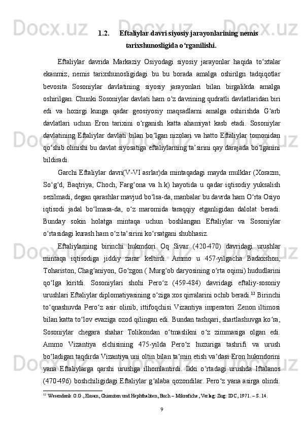 1.2. Eftaliylar davri siyosiy jarayonlarining nemis
tarixshunosligida o rganilishi.ʻ
Eftaliylar   davrida   Markaziy   Osiyodagi   siyosiy   jarayonlar   haqida   to xtalar	
ʻ
ekanmiz,   nemis   tarixshunosligidagi   bu   bu   borada   amalga   oshirilgn   tadqiqotlar
bevosita   Sosoniylar   davlatining   siyosiy   jarayonlari   bilan   birgalikda   amalga
oshirilgan. Chunki Sosoniylar davlati ham o z davrining qudratli davlatlaridan biri	
ʻ
edi   va   hozirgi   kunga   qadar   geosiyosiy   maqsadlarni   amalga   oshirishda   G arb	
ʻ
davlatlari   uchun   Eron   tarixini   o rganish   katta   ahamiyat   kasb   etadi.   Sosoniylar	
ʻ
davlatining   Eftaliylar   davlati   bilan   bo lgan   nizolari   va   hatto   Eftaliylar   tomonidan	
ʻ
qo shib olinishi bu davlat siyosatiga eftaliylarning ta’sirini qay darajada bo lganini	
ʻ ʻ
bildiradi. 
Garchi Eftaliylar davri(V-VI asrlar)da mintaqadagi  mayda mulklar (Xorazm,
So g d,   Baqtriya,   Choch,   Farg ona   va   h.k)   hayotida   u   qadar   iqtisodiy   yuksalish
ʻ ʻ ʻ
sezilmadi, degan qarashlar mavjud bo lsa-da, manbalar bu davrda ham O rta Osiyo	
ʻ ʻ
iqtisodi   jadal   bo lmasa-da,   o z   maromida   taraqqiy   etganligidan   dalolat   beradi.	
ʻ ʻ
Bunday   sokin   holatga   mintaqa   uchun   boshlangan   Eftaliylar   va   Sosoniylar
o rtasidagi kurash ham o z ta‘sirini ko rsatgani shubhasiz.	
ʻ ʻ ʻ
Eftaliylarning   birinchi   hukmdori   Oq   Sivar   (420-470)   davridagi   urushlar
mintaqa   iqtisodiga   jiddiy   zarar   keltirdi.   Ammo   u   457-yilgacha   Badaxshon,
Tohariston, Chag aniyon, Go zgon ( Murg ob daryosining o rta oqimi) hududlarini	
ʻ ʻ ʻ ʻ
qo lga   kiritdi.   Sosoniylari   shohi   Pero z   (459-484)   davridagi   eftaliy-sosoniy	
ʻ ʻ
urushlari Eftaliylar diplomatiyasining o ziga xos qirralarini ochib beradi.	
ʻ 12
 Birinchi
to qnashuvda   Pero z   asir   olinib,   ittifoqchisi   Vizantiya   imperatori   Zenon   iltimosi	
ʻ ʻ
bilan katta to lov evaziga ozod qilingan edi. Bundan tashqari, shartlashuvga ko ra,	
ʻ ʻ
Sosoniylar   chegara   shahar   Tolikondan   o tmaslikni   o z   zimmasiga   olgan   edi.	
ʻ ʻ
Ammo   Vizantiya   elchisining   475-yilda   Pero z   huzuriga   tashrifi   va   urush	
ʻ
bo ladigan taqdirda Vizantiya uni oltin bilan ta‘min etish va‘dasi Eron hukmdorini	
ʻ
yana   Eftaliylarga   qarshi   urushga   ilhomlantirdi.   Ikki   o rtadagi   urushda   Iftalanos	
ʻ
(470-496) boshchiligidagi Eftaliylar g alaba qozondilar. Pero z yana asirga olindi.	
ʻ ʻ
12
 Wesendonk O.G., Kusan, Chioniten und Hephthaliten, Buch – Mikrofiche, Verlag: Zug: IDC, 1971. – S. 14.
9 