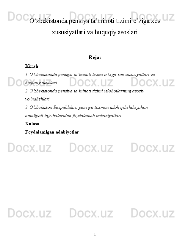 O’zbekistonda pensiya ta’minoti tizimi o’ziga xos
xususiyatlari va huquqiy asoslari
Reja :
Kirish
1. O’zbekistonda pensiya ta’minoti tizimi o’ziga xos xususiyatlari va 
huquqiy asoslari
2. O’zbekistonda pensiya ta’minoti tizimi islohotlarning asosiy 
yo’nalishlari
3. O’zbekiston Respublikasi pensiya tizimini isloh qilishda jahon 
amaliyoti tajribalaridan foydalanish imkoniyatlari
Xulosa
Foydalanilgan adabiyotlar
1 