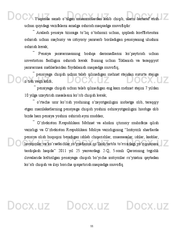 Yuqorida   sanab   o’tilgan   muammolardan   kelib   chiqib,   ularni   bartaraf   etish
uchun quyidagi vazifalarni amalga oshirish maqsadga muvofiqdir: 
   Aralash   pensiya   tizimiga   to’liq   o’tishimiz   uchun,   qoplash   koeffistientini
oshirish   uchun   majburiy   va   ixtiyoriy   jamғarib   boriladigan   pensiyaning   ulushini
oshirish kerak; 
   Pensiya   jamғarmasining   boshqa   daromadlarini   ko’paytirish   uchun
investistion   faolligini   oshirish   kerak.   Buning   uchun   Tiklanish   va   taraqqiyot
jamғarmasi mablaғlaridan foydalanish maqsadga muvofiq; 
   pensiyaga   chiqish   uchun   talab   qilinadigan   mehnat   stajidan   suғurta   stajiga
o’tish vaqti keldi;
  pensiyaga chiqish uchun talab qilinadigan eng kam mehnat stajini 7 yildan
10 yilga uzaytirish masalasini ko’rib chiqish kerak;
   o’rtacha   umr   ko’rish   yoshining   o’zayotganligini   inobatga   olib,   taraqqiy
etgan   mamlakatlarning   pensiyaga   chiqish   yoshini   oshirayotganligini   hisobga   olib
bizda ham pensiya yoshini oshirish ayni muddao; 
   O’zbekiston   Respublikasi   Mehnat   va   aholini   ijtimoiy   muhofaza   qilish
vazirligi   va   O’zbekiston   Respublikasi   Moliya   vazirligining   “Imtiyozli   shartlarda
pensiya   olish   huquqini   beradigan   ishlab  chiqarishlar,  muassasalar,   ishlar,  kasblar,
lavozimlar va ko’rsatkichlar ro’yxatlarini qo’llash tartibi to’ғrisidagi yo’riqnomani
tasdiqlash   haqida”   2011   yil   25   yanvardagi   2-Q,   5-sonli   Qarorining   tegishli
ilovalarida   keltirilgan   pensiyaga   chiqish   bo’yicha   imtiyozlar   ro’yxatini   qaytadan
ko’rib chiqish va iloji boricha qisqartirish maqsadga muvofiq.
11 