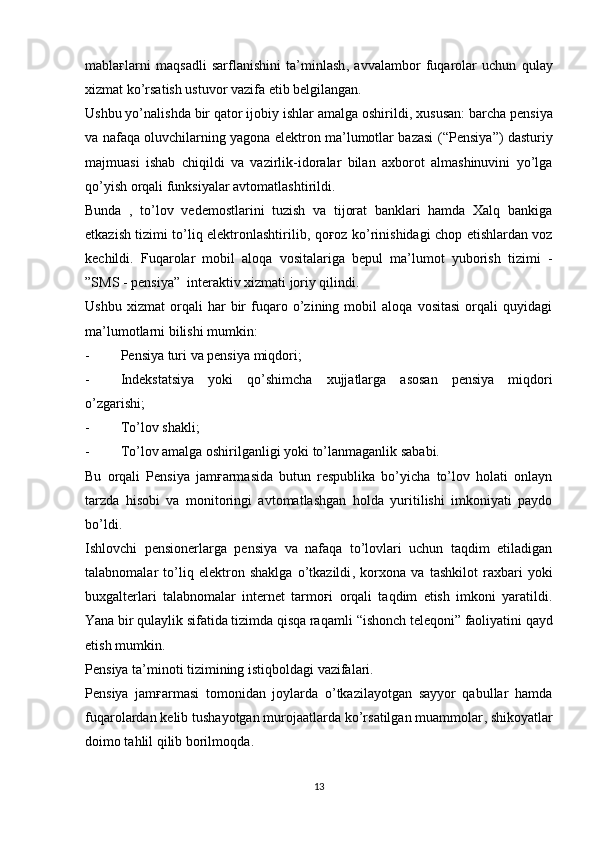 mablaғlarni   maqsadli   sarflanishini   ta’minlash ,   avvalambor   fuqarolar   uchun   qulay
xizmat ko’rsatish ustuvor vazifa etib belgilangan.
Ushbu yo’nalishda bir qator ijobiy ishlar amalga oshirildi ,  xususan :  barcha pensiya
va nafaqa oluvchilarning yagona elektron ma’lumotlar bazasi   (“ Pensiya ”)   dasturiy
majmuasi   ishab   chiqildi   va   vazirlik-idoralar   bilan   axborot   almashinuvini   yo’lga
qo’yish orqali funksiyalar avtomatlashtirildi.
Bunda   ,   to’lov   vedemostlarini   tuzish   va   tijorat   banklari   hamda   Xalq   bankiga
etkazish tizimi to’liq elektronlashtirilib ,   qoғoz ko’rinishidagi chop etishlardan voz
kechildi.   Fuqarolar   mobil   aloqa   vositalariga   bepul   ma’lumot   yuborish   tizimi   -
” SMS - pensiya ”   interaktiv xizmati joriy qilindi.
Ushbu   xizmat   orqali   har   bir   fuqaro   o’zining   mobil   aloqa   vositasi   orqali   quyidagi
ma’lumotlarni bilishi mumkin :
- Pensiya turi va pensiya miqdori ;
- Indekstatsiya   yoki   qo’shimcha   xujjatlarga   asosan   pensiya   miqdori
o’zgarishi ;
- To’lov shakli ;
- To’lov amalga oshirilganligi yoki to’lanmaganlik sababi.
Bu   orqali   Pensiya   jamғarmasida   butun   respublika   bo’yicha   to’lov   holati   onlayn
tarzda   hisobi   va   monitoringi   avtomatlashgan   holda   yuritilishi   imkoniyati   paydo
bo’ldi.
Ishlovchi   pensionerlarga   pensiya   va   nafaqa   to’lovlari   uchun   taqdim   etiladigan
talabnomalar   to’liq   elektron   shaklga   o’tkazildi ,   korxona   va   tashkilot   raxbari   yoki
buxgalterlari   talabnomalar   internet   tarmoғi   orqali   taqdim   etish   imkoni   yaratildi.
Yana bir qulaylik sifatida tizimda qisqa raqamli  “ ishonch teleqoni ”  faoliyatini qayd
etish mumkin.
Pensiya ta’minoti tizimining istiqboldagi vazifalari.
Pensiya   jamғarmasi   tomonidan   joylarda   o’tkazilayotgan   sayyor   qabullar   hamda
fuqarolardan kelib tushayotgan murojaatlarda ko’rsatilgan muammolar ,  shikoyatlar
doimo tahlil qilib borilmoqda .
13 