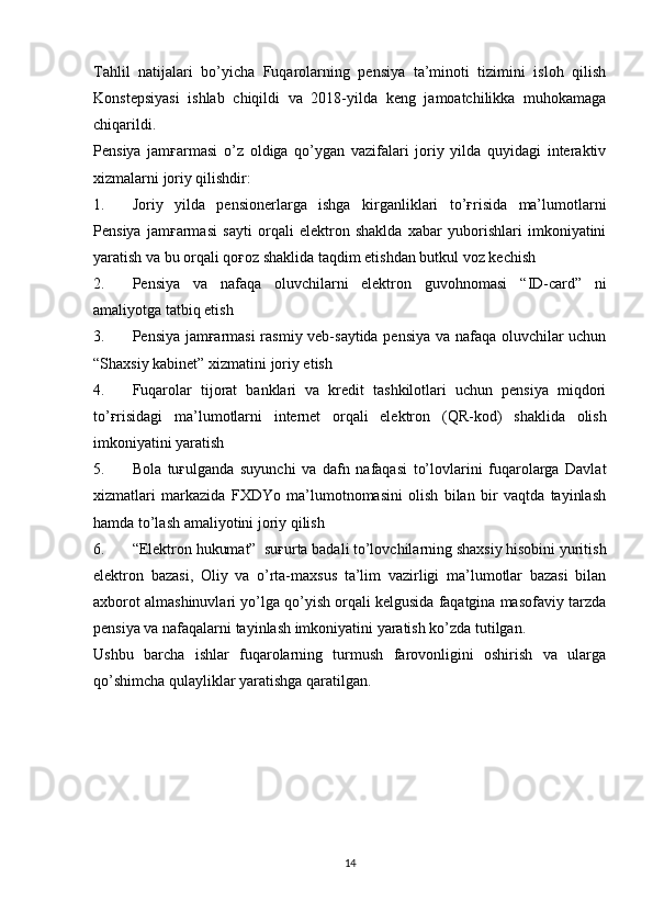 Tahlil   natijalari   bo’yicha   Fuqarolarning   pensiya   ta’minoti   tizimini   isloh   qilish
Konstepsiyasi   ishlab   chiqildi   va   2018-yilda   keng   jamoatchilikka   muhokamaga
chiqarildi.
Pensiya   jamғarmasi   o’z   oldiga   qo’ygan   vazifalari   joriy   yilda   quyidagi   interaktiv
xizmalarni joriy qilishdir :
1. Joriy   yilda   pensionerlarga   ishga   kirganliklari   to’ғrisida   ma’lumotlarni
Pensiya   jamғarmasi   sayti   orqali   elektron   shaklda   xabar   yuborishlari   imkoniyatini
yaratish va bu orqali qoғoz shaklida taqdim etishdan butkul voz kechish
2. Pensiya   va   nafaqa   oluvchilarni   elektron   guvohnomasi   “ID-card”   ni
amaliyotga tatbiq etish
3. Pensiya jamғarmasi  rasmiy veb-saytida pensiya va nafaqa oluvchilar uchun
“Shaxsiy kabinet”  xizmatini joriy etish 
4. Fuqarolar   tijorat   banklari   va   kredit   tashkilotlari   uchun   pensiya   miqdori
to’ғrisidagi   ma’lumotlarni   internet   orqali   elektron   ( QR-kod )   shaklida   olish
imkoniyatini yaratish
5. Bola   tuғulganda   suyunchi   va   dafn   nafaqasi   to’lovlarini   fuqarolarga   Davlat
xizmatlari   markazida   FXDYo   ma’lumotnomasini   olish   bilan   bir   vaqtda   tayinlash
hamda to’lash amaliyotini joriy qilish
6. “Elektron hukumat”  suғurta badali to’lovchilarning shaxsiy hisobini yuritish
elektron   bazasi ,   Oliy   va   o’rta-maxsus   ta’lim   vazirligi   ma’lumotlar   bazasi   bilan
axborot almashinuvlari yo’lga qo’yish orqali kelgusida faqatgina masofaviy tarzda
pensiya va nafaqalarni tayinlash imkoniyatini yaratish ko’zda tutilgan.
Ushbu   barcha   ishlar   fuqarolarning   turmush   farovonligini   oshirish   va   ularga
qo’shimcha qulayliklar yaratishga qaratilgan.
14 