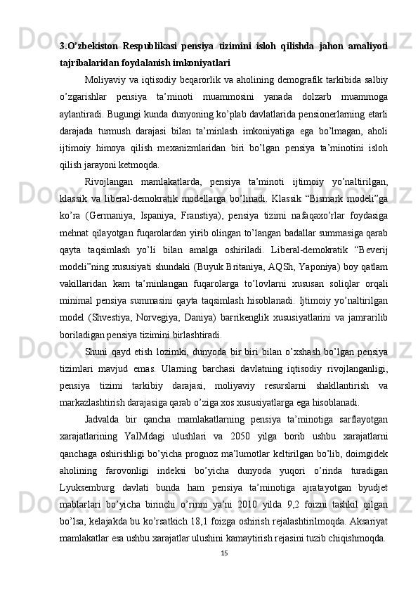 3.O’zbekiston   Respublikasi   pensiya   tizimini   isloh   qilishda   jahon   amaliyoti
tajribalaridan foydalanish imkoniyatlari
Moliyaviy   va  iqtisodiy   beqarorlik   va   aholining   demografik   tarkibida   salbiy
o’zgarishlar   pensiya   ta’minoti   muammosini   yanada   dolzarb   muammoga
aylantiradi. Bugungi kunda dunyoning ko’plab davlatlarida pensionerlarning etarli
darajada   turmush   darajasi   bilan   ta’minlash   imkoniyatiga   ega   bo’lmagan,   aholi
ijtimoiy   himoya   qilish   mexanizmlaridan   biri   bo’lgan   pensiya   ta’minotini   isloh
qilish jarayoni ketmoqda. 
Rivojlangan   mamlakatlarda,   pensiya   ta’minoti   ijtimoiy   yo’naltirilgan,
klassik   va   liberal-demokratik   modellarga   bo’linadi.   Klassik   “Bismark   modeli”ga
ko’ra   (Germaniya,   Ispaniya,   Franstiya),   pensiya   tizimi   nafaqaxo’rlar   foydasiga
mehnat qilayotgan fuqarolardan yiғib olingan to’langan badallar summasiga qarab
qayta   taqsimlash   yo’li   bilan   amalga   oshiriladi.   Liberal-demokratik   “Beverij
modeli”ning xususiyati shundaki (Buyuk Britaniya, AQSh, Yaponiya) boy qatlam
vakillaridan   kam   ta’minlangan   fuqarolarga   to’lovlarni   xususan   soliqlar   orqali
minimal   pensiya   summasini   qayta   taqsimlash   hisoblanadi.   Ijtimoiy   yo’naltirilgan
model   (Shvestiya,   Norvegiya,   Daniya)   baғrikenglik   xususiyatlarini   va   jamғarilib
boriladigan pensiya tizimini birlashtiradi. 
Shuni   qayd   etish   lozimki,   dunyoda   bir   biri   bilan   o’xshash   bo’lgan   pensiya
tizimlari   mavjud   emas.   Ularning   barchasi   davlatning   iqtisodiy   rivojlanganligi,
pensiya   tizimi   tarkibiy   darajasi,   moliyaviy   resurslarni   shakllantirish   va
markazlashtirish darajasiga qarab o’ziga xos xususiyatlarga ega hisoblanadi. 
Jadvalda   bir   qancha   mamlakatlarning   pensiya   ta’minotiga   sarflayotgan
xarajatlarining   YaIMdagi   ulushlari   va   2050   yilga   borib   ushbu   xarajatlarni
qanchaga oshirishligi bo’yicha prognoz ma’lumotlar keltirilgan bo’lib, doimgidek
aholining   farovonligi   indeksi   bo’yicha   dunyoda   yuqori   o’rinda   turadigan
Lyuksemburg   davlati   bunda   ham   pensiya   ta’minotiga   ajratayotgan   byudjet
mablaғlari   bo’yicha   birinchi   o’rinni   ya’ni   2010   yilda   9,2   foizni   tashkil   qilgan
bo’lsa, kelajakda bu ko’rsatkich 18,1 foizga oshirish rejalashtirilmoqda. Aksariyat
mamlakatlar esa ushbu xarajatlar ulushini kamaytirish rejasini tuzib chiqishmoqda.
15 