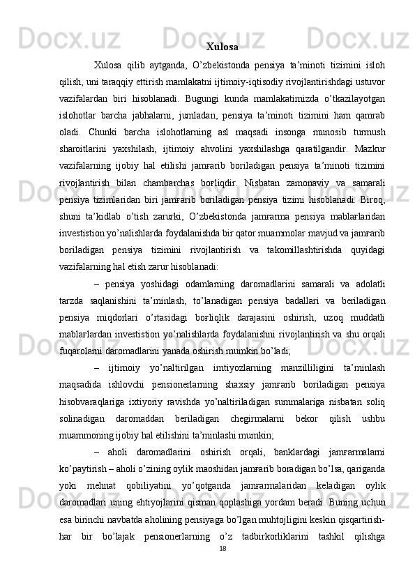 Xulosa
Xulosa   qilib   aytganda,   O’zbekistonda   pensiya   ta’minoti   tizimini   isloh
qilish, uni taraqqiy ettirish mamlakatni ijtimoiy-iqtisodiy rivojlantirishdagi ustuvor
vazifalardan   biri   hisoblanadi.   Bugungi   kunda   mamlakatimizda   o’tkazilayotgan
islohotlar   barcha   jabhalarni,   jumladan,   pensiya   ta’minoti   tizimini   ham   qamrab
oladi.   Chunki   barcha   islohotlarning   asl   maqsadi   insonga   munosib   turmush
sharoitlarini   yaxshilash,   ijtimoiy   ahvolini   yaxshilashga   qaratilgandir.   Mazkur
vazifalarning   ijobiy   hal   etilishi   jamғarib   boriladigan   pensiya   ta’minoti   tizimini
rivojlantirish   bilan   chambarchas   boғliqdir.   Nisbatan   zamonaviy   va   samarali
pensiya   tizimlaridan   biri   jamғarib   boriladigan   pensiya   tizimi   hisoblanadi.   Biroq,
shuni   ta’kidlab   o’tish   zarurki,   O’zbekistonda   jamғarma   pensiya   mablaғlaridan
investistion yo’nalishlarda foydalanishda bir qator muammolar mavjud va jamғarib
boriladigan   pensiya   tizimini   rivojlantirish   va   takomillashtirishda   quyidagi
vazifalarning hal etish zarur hisoblanadi: 
–   pensiya   yoshidagi   odamlarning   daromadlarini   samarali   va   adolatli
tarzda   saqlanishini   ta’minlash,   to’lanadigan   pensiya   badallari   va   beriladigan
pensiya   miqdorlari   o’rtasidagi   boғliqlik   darajasini   oshirish,   uzoq   muddatli
mablaғlardan investistion  yo’nalishlarda foydalanishni  rivojlantirish va  shu orqali
fuqarolarni daromadlarini yanada oshirish mumkin bo’ladi; 
–   ijtimoiy   yo’naltirilgan   imtiyozlarning   manzilliligini   ta’minlash
maqsadida   ishlovchi   pensionerlarning   shaxsiy   jamғarib   boriladigan   pensiya
hisobvaraqlariga   ixtiyoriy   ravishda   yo’naltiriladigan   summalariga   nisbatan   soliq
solinadigan   daromaddan   beriladigan   chegirmalarni   bekor   qilish   ushbu
muammoning ijobiy hal etilishini ta’minlashi mumkin;  
–   aholi   daromadlarini   oshirish   orqali,   banklardagi   jamғarmalarni
ko’paytirish – aholi o’zining oylik maoshidan jamғarib boradigan bo’lsa, qariganda
yoki   mehnat   qobiliyatini   yo’qotganda   jamғarmalaridan   keladigan   oylik
daromadlari   uning   ehtiyojlarini   qisman   qoplashiga   yordam   beradi.   Buning   uchun
esa birinchi navbatda aholining pensiyaga bo’lgan muhtojligini keskin qisqartirish-
har   bir   bo’lajak   pensionerlarning   o’z   tadbirkorliklarini   tashkil   qilishga
18