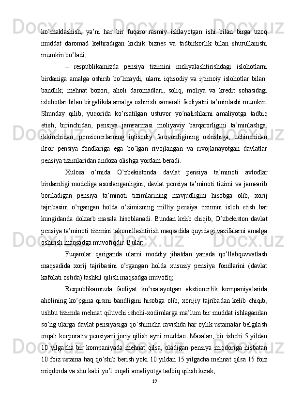 ko’maklashish,   ya’ni   har   bir   fuqaro   rasmiy   ishlayotgan   ishi   bilan   birga   uzoq
muddat   daromad   keltiradigan   kichik   biznes   va   tadbirkorlik   bilan   shuғullanishi
mumkin bo’ladi; 
–   respublikamizda   pensiya   tizimini   moliyalashtirishdagi   islohotlarni
birdaniga   amalga   oshirib   bo’lmaydi,   ularni   iqtisodiy   va   ijtimoiy   islohotlar   bilan:
bandlik;   mehnat   bozori,   aholi   daromadlari,   soliq,   moliya   va   kredit   sohasidagi
islohotlar bilan birgalikda amalga oshirish samarali faoliyatni ta’minlashi mumkin.
Shunday   qilib,   yuqorida   ko’rsatilgan   ustuvor   yo’nalishlarni   amaliyotga   tadbiq
etish,   birinchidan,   pensiya   jamғarmasi   moliyaviy   barqarorligini   ta’minlashga,
ikkinchidan,   pensionerlarning   iqtisodiy   farovonligining   oshishiga,   uchinchidan
ilғor   pensiya   fondlariga   ega   bo’lgan   rivojlangan   va   rivojlanayotgan   davlatlar
pensiya tizimlaridan andoza olishga yordam beradi.  
Xulosa   o’rnida   O’zbekistonda   davlat   pensiya   ta’minoti   avlodlar
birdamligi  modeliga  asoslanganligini,  davlat  pensiya  ta’minoti   tizimi  va  jamғarib
boriladigan   pensiya   ta’minoti   tizimlarining   mavjudligini   hisobga   olib,   xorij
tajribasini   o’rgangan   holda   o’zimizning   milliy   pensiya   tizimini   isloh   etish   har
kungidanda   dolzarb   masala   hisoblanadi.   Bundan   kelib   chiqib,   O’zbekiston   davlat
pensiya ta’minoti tizimini takomillashtirish maqsadida quyidagi vazifalarni amalga
oshirish maqsadga muvofiqdir. Bular:
Fuqarolar   qariganda   ularni   moddiy   jihatdan   yanada   qo’llabquvvatlash
maqsadida   xorij   tajribasini   o’rgangan   holda   xususiy   pensiya   fondlarini   (davlat
kafolati ostida) tashkil qilish maqsadga muvofiq; 
Respublikamizda   faoliyat   ko’rsatayotgan   akstionerlik   kompaniyalarida
aholining   ko’pgina   qismi   bandligini   hisobga   olib,   xorijiy   tajribadan   kelib   chiqib,
ushbu tizimda mehnat qiluvchi ishchi-xodimlarga ma’lum bir muddat ishlagandan
so’ng ularga davlat pensiyasiga qo’shimcha ravishda har oylik ustamalar belgilash
orqali korporativ pensiyani joriy qilish ayni muddao. Masalan, bir ishchi 5 yildan
10   yilgacha   bir   kompaniyada   mehnat   qilsa,   oladigan   pensiya   miqdoriga   nisbatan
10 foiz ustama haq qo’shib berish yoki 10 yildan 15 yilgacha mehnat qilsa 15 foiz
miqdorda va shu kabi yo’l orqali amaliyotga tadbiq qilish kerak;
19 