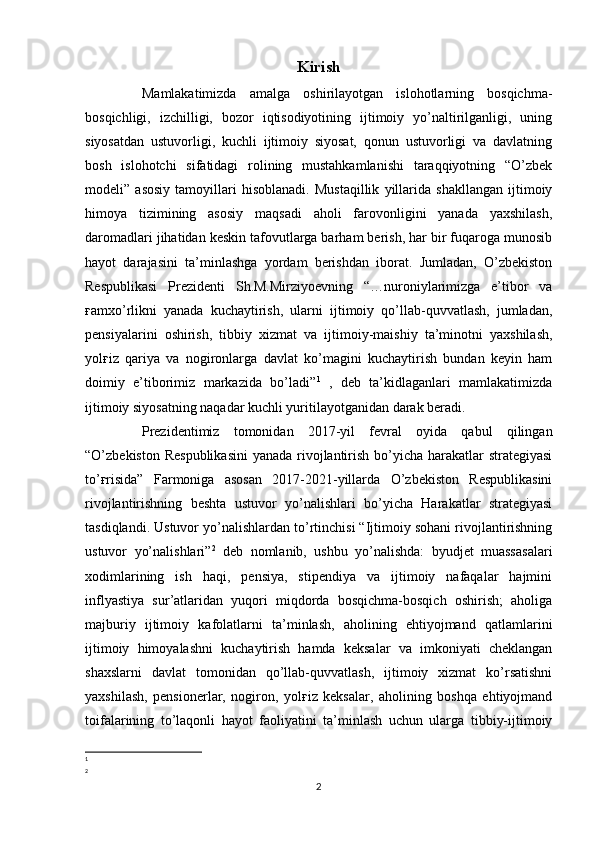 Kirish
Mamlakatimizda   amalga   oshirilayotgan   islohotlarning   bosqichma -
bosqichligi,   izchilligi,   bozor   iqtisodiyotining   ijtimoiy   yo’naltirilganligi,   uning
siyosatdan   ustuvorligi,   kuchli   ijtimoiy   siyosat,   qonun   ustuvorligi   va   davlatning
bosh   islohotchi   sifatidagi   rolining   mustahkamlanishi   taraqqiyotning   “O’zbek
modeli”   asosiy   tamoyillari   hisoblanadi.   Mustaqillik   yillarida   shakllangan   ijtimoiy
himoya   tizimining   asosiy   maqsadi   aholi   farovonligini   yanada   yaxshilash,
daromadlari jihatidan keskin tafovutlarga barham berish, har bir fuqaroga munosib
hayot   darajasini   ta’minlashga   yordam   berishdan   iborat.   Jumladan,   O’zbekiston
Respublikasi   Prezidenti   Sh.M.Mirziyoevning   “…nuroniylarimizga   e’tibor   va
ғamxo’rlikni   yanada   kuchaytirish,   ularni   ijtimoiy   qo’llab-quvvatlash,   jumladan,
pensiyalarini   oshirish,   tibbiy   xizmat   va   ijtimoiy-maishiy   ta’minotni   yaxshilash,
yolғiz   qariya   va   nogironlarga   davlat   ko’magini   kuchaytirish   bundan   keyin   ham
doimiy   e’tiborimiz   markazida   bo’ladi” 1
  ,   deb   ta’kidlaganlari   mamlakatimizda
ijtimoiy siyosatning naqadar kuchli yuritilayotganidan darak beradi.
Prezidentimiz   tomonidan   2017-yil   fevral   oyida   qabul   qilingan
“O’zbekiston Respublikasini  yanada rivojlantirish bo’yicha harakatlar strategiyasi
to’ғrisida”   Farmoniga   asosan   2017-2021-yillarda   O’zbekiston   Respublikasini
rivojlantirishning   beshta   ustuvor   yo’nalishlari   bo’yicha   Harakatlar   strategiyasi
tasdiqlandi. Ustuvor yo’nalishlardan to’rtinchisi “Ijtimoiy sohani rivojlantirishning
ustuvor   yo’nalishlari” 2
  deb   nomlanib,   ushbu   yo’nalishda:   byudjet   muassasalari
xodimlarining   ish   haqi,   pensiya,   stipendiya   va   ijtimoiy   nafaqalar   hajmini
inflyastiya   sur’atlaridan   yuqori   miqdorda   bosqichma-bosqich   oshirish;   aholiga
majburiy   ijtimoiy   kafolatlarni   ta’minlash,   aholining   ehtiyojmand   qatlamlarini
ijtimoiy   himoyalashni   kuchaytirish   hamda   keksalar   va   imkoniyati   cheklangan
shaxslarni   davlat   tomonidan   qo’llab-quvvatlash,   ijtimoiy   xizmat   ko’rsatishni
yaxshilash,   pensionerlar,   nogiron,   yolғiz   keksalar,   aholining   boshqa   ehtiyojmand
toifalarining   to’laqonli   hayot   faoliyatini   ta’minlash   uchun   ularga   tibbiy-ijtimoiy
1
2
2 