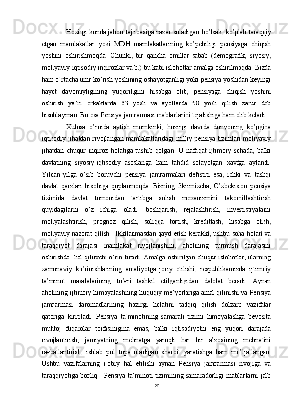 Hozirgi kunda jahon tajribasiga nazar soladigan bo’lsak, ko’plab taraqqiy
etgan   mamlakatlar   yoki   MDH   mamlakatlarining   ko’pchiligi   pensiyaga   chiqish
yoshini   oshirishmoqda.   Chunki,   bir   qancha   omillar   sabab   (demografik,   siyosiy,
moliyaviy-iqtisodiy inqirozlar va b.) bu kabi islohotlar amalga oshirilmoqda. Bizda
ham o’rtacha umr ko’rish yoshining oshayotganligi yoki pensiya yoshidan keyingi
hayot   davomiyligining   yuqoriligini   hisobga   olib,   pensiyaga   chiqish   yoshini
oshirish   ya’ni   erkaklarda   63   yosh   va   ayollarda   58   yosh   qilish   zarur   deb
hisoblayman. Bu esa Pensiya jamғarmasi mablaғlarini tejalishiga ham olib keladi.
Xulosa   o’rnida   aytish   mumkinki,   hozirgi   davrda   dunyoning   ko’pgina
iqtisodiy jihatdan rivojlangan mamlakatlaridagi milliy pensiya tizimlari moliyaviy
jihatdan   chuqur   inqiroz   holatiga   tushib   qolgan.   U   nafaqat   ijtimoiy   sohada,   balki
davlatning   siyosiy-iqtisodiy   asoslariga   ham   tahdid   solayotgan   xavfga   aylandi.
Yildan-yilga   o’sib   boruvchi   pensiya   jamғarmalari   defistiti   esa,   ichki   va   tashqi
davlat   qarzlari   hisobiga   qoplanmoqda.   Bizning   fikrimizcha,   O’zbekiston   pensiya
tizimida   davlat   tomonidan   tartibga   solish   mexanizmini   takomillashtirish
quyidagilarni   o’z   ichiga   oladi:   boshqarish,   rejalashtirish,   investistiyalarni
moliyalashtirish,   prognoz   qilish,   soliqqa   tortish,   kreditlash,   hisobga   olish,
moliyaviy nazorat qilish.   Ikkilanmasdan qayd etish kerakki, ushbu soha holati va
taraqqiyot   darajasi   mamlakat   rivojlanishini,   aholining   turmush   darajasini
oshirishda  hal qiluvchi o’rin tutadi. Amalga oshirilgan chuqur islohotlar, ularning
zamonaviy   ko’rinishlarining   amaliyotga   joriy   etilishi,   respublikamizda   ijtimoiy
ta’minot   masalalarining   to’ғri   tashkil   etilganligidan   dalolat   beradi.   Aynan
aholining ijtimoiy himoyalashning huquqiy me’yorlariga amal qilinishi va Pensiya
jamғarmasi   daromadlarining   hozirgi   holatini   tadqiq   qilish   dolzarb   vazifalar
qatoriga   kiritiladi.   Pensiya   ta’minotining   samarali   tizimi   himoyalashga   bevosita
muhtoj   fuqarolar   toifasinigina   emas,   balki   iqtisodiyotni   eng   yuqori   darajada
rivojlantirish,   jamiyatning   mehnatga   yaroqli   har   bir   a’zosining   mehnatini
raғbatlantirish,   ishlab   pul   topa   oladigan   sharoit   yaratishga   ham   mo’ljallangan.
Ushbu   vazifalarning   ijobiy   hal   etilishi   aynan   Pensiya   jamғarmasi   rivojiga   va
taraqqiyotiga  boғliq.   Pensiya  ta’minoti  tizimining samaradorligi   mablaғlarni  jalb
20 