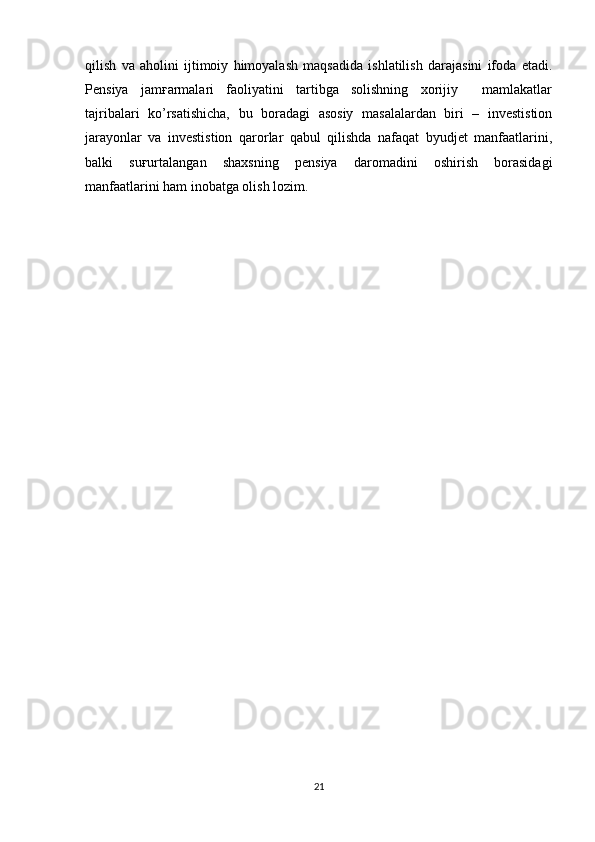 qilish   va   aholini   ijtimoiy   himoyalash   maqsadida   ishlatilish   darajasini   ifoda   etadi.
Pensiya   jamғarmalari   faoliyatini   tartibga   solishning   xorijiy     mamlakatlar
tajribalari   ko’rsatishicha,   bu   boradagi   asosiy   masalalardan   biri   –   investistion
jarayonlar   va   investistion   qarorlar   qabul   qilishda   nafaqat   byudjet   manfaatlarini,
balki   suғurtalangan   shaxsning   pensiya   daromadini   oshirish   borasidagi
manfaatlarini ham inobatga olish lozim.
21 