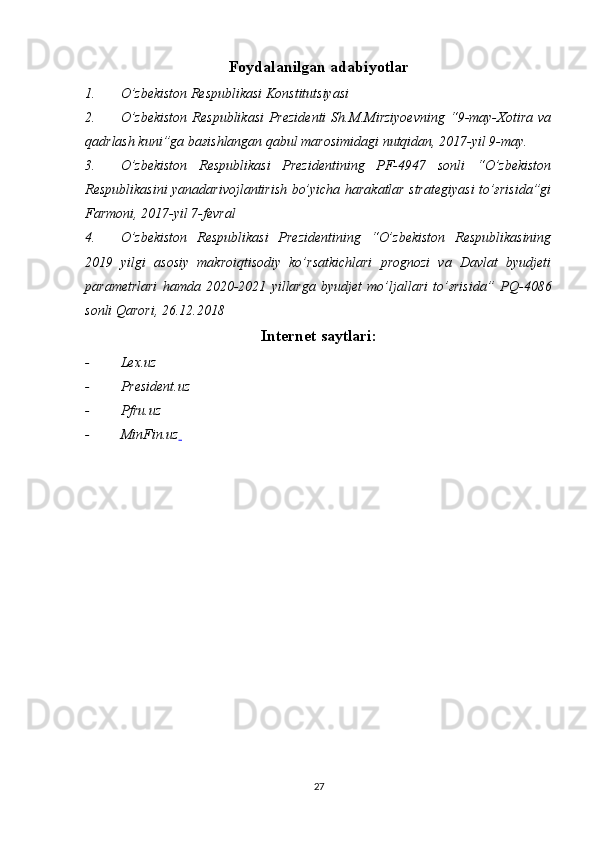 Foydalanilgan adabiyotlar
1. O’zbekiston Respublikasi Konstitutsiyasi 
2. O’zbekiston   Respublikasi  Prezidenti   Sh.M.Mirziyoevning  “9-may-Xotira  va
qadrlash kuni”ga baғishlangan qabul marosimidagi nutqidan, 2017-yil 9-may.
3. O’zbekiston   Respublikasi   Prezidentining   PF-4947   sonli   “O’zbekiston
Respublikasini yanadarivojlantirish bo’yicha harakatlar strategiyasi to’ғrisida”gi
Farmoni, 2017-yil 7-fevral
4. O’zbekiston   Respublikasi   Prezidentining   “ O’zbekiston   Respublikasining
2019   yilgi   asosiy   makroiqtisodiy   ko’rsatkichlari   prognozi   va   Davlat   byudjeti
parametrlari   hamda   2020-2021   yillarga   byudjet   mo’ljallari   to’ғrisida ”   PQ-4086
sonli Qarori , 26.12.2018
Internet saytlari :
- L e x.uz
- President.uz
- Pfru.uz
- MinFin.uz  
27 