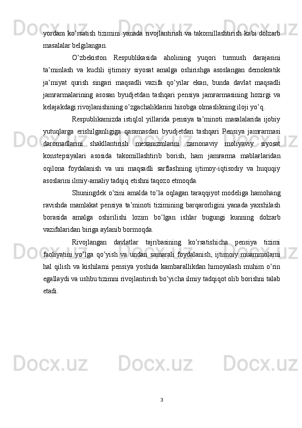 yordam   ko’rsatish   tizimini   yanada   rivojlantirish   va   takomillashtirish   kabi   dolzarb
masalalar belgilangan. 
O’zbekiston   R espublikas i da   aholining   yuqori   turmush   darajasini
ta’minlash   va   kuchli   ijtimoiy   siyosat   amalga   oshirishga   asoslangan   demokratik
ja’miyat   qurish   singari   maqsadli   vazifa   qo’yilar   ekan ,   bunda   davlat   maqsadli
jamғarmalarining   asosan   byudjetdan   tashqari   pensiya   jamғarmasining   hozirgi   va
kelajakdagi rivojlanishining o’zgachaliklarini hisobga olmaslikning iloji yo’q.
Respublikamizda   istiqlol   yillarida   pensiya   ta’minoti   masalalarida   ijobiy
yutuqlarga   erishilganligiga   qaramasdan   byudjetdan   tashqari   Pensiya   jamғarmasi
daromadlarini   shakllantirish   mexanizmlarini   zamonaviy   moliyaviy   siyosat
konstepsiyalari   asosida   takomillashtirib   borish ,   ham   jamғarma   mablaғlaridan
oqilona   foydalanish   va   uni   maqsadli   sarflashning   ijtimoy-iqtisodiy   va   huquqiy
asoslarini ilmiy-amaliy tadqiq etishni taqozo etmoqda. 
Shuningdek o’zini amalda to’la oqlagan taraqqiyot modeliga hamohang
ravishda   mamlakat   pensiya   ta’minoti   tizimining   barqarorligini   yanada   yaxshilash
borasida   amalga   oshirilishi   lozim   bo’lgan   ishlar   bugungi   kunning   dolzarb
vazifalaridan biriga aylanib bormoqda.
Rivojlangan   davlatlar   tajribasining   ko’rsatishicha   pensiya   tizimi
faoliyatini   yo’lga   qo’yish   va   undan   samarali   foydalanish ,   ijtimoiy   muammolarni
hal   qilish   va   kishilarni   pensiya   yoshida   kambaғallikdan   himoyalash   muhim   o’rin
egallaydi va ushbu tizimni rivojlantirish bo’yicha ilmiy tadqiqot olib borishni talab
etadi.
3