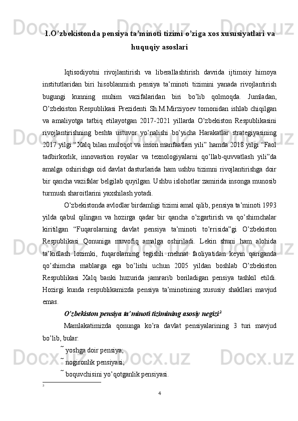 1. O’zbekistonda pensiya ta’minoti tizimi o’ziga xos xususiyatlari va
huquqiy asoslari
Iqtisodiyotni   rivojlantirish   va   liberallashtirish   davrida   ijtimoiy   himoya
institutlaridan   biri   hisoblanmish   pensiya   ta’minoti   tizimini   yanada   rivojlantirish
bugungi   kunning   muhim   vazifalaridan   biri   bo’lib   qolmoqda.   Jumladan,
O’zbekiston   Respublikasi   Prezidenti   Sh.M.Mirziyoev   tomonidan   ishlab   chiqilgan
va   amaliyotga   tatbiq   etilayotgan   2017-2021   yillarda   O’zbekiston   Respublikasini
rivojlantirishning   beshta   ustuvor   yo’nalishi   bo’yicha   Harakatlar   strategiyasining
2017 yilgi “Xalq bilan muloqot va inson manfaatlari yili” hamda 2018 yilgi “Faol
tadbirkorlik,   innovastion   ғoyalar   va   texnologiyalarni   qo’llab-quvvatlash   yili”da
amalga   oshirishga   oid   davlat   dasturlarida   ham   ushbu   tizimni   rivojlantirishga   doir
bir qancha vazifalar belgilab quyilgan. Ushbu islohotlar zamirida insonga munosib
turmush sharoitlarini yaxshilash yotadi. 
O’zbekistonda avlodlar birdamligi tizimi amal qilib, pensiya ta’minoti 1993
yilda   qabul   qilingan   va   hozirga   qadar   bir   qancha   o’zgartirish   va   qo’shimchalar
kiritilgan   “Fuqarolarning   davlat   pensiya   ta’minoti   to’ғrisida”gi   O’zbekiston
Respublikasi   Qonuniga   muvofiq   amalga   oshiriladi.   Lekin   shuni   ham   alohida
ta’kidlash   lozimki,   fuqarolarning   tegishli   mehnat   faoliyatidan   keyin   qariganda
qo’shimcha   mablaғga   ega   bo’lishi   uchun   2005   yildan   boshlab   O’zbekiston
Respublikasi   Xalq   banki   huzurida   jamғarib   boriladigan   pensiya   tashkil   etildi.
Hozirgi   kunda   respublikamizda   pensiya   ta’minotining   xususiy   shakllari   mavjud
emas. 
O’zbekiston pensiya ta’minoti tizimining asosiy negizi 3
 
Mamlakatimizda   qonunga   ko’ra   davlat   pensiyalarining   3   turi   mavjud
bo’lib, bular: 
 yoshga doir pensiya; 
 nogironlik pensiyasi; 
 boquvchisini yo’qotganlik pensiyasi. 
3
4