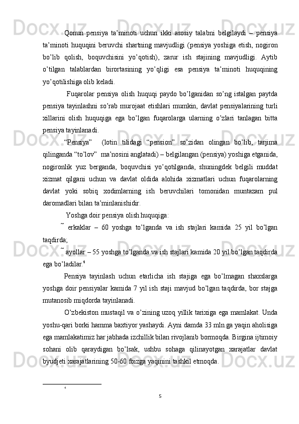 Qonun   pensiya   ta’minoti   uchun   ikki   asosiy   talabni   belgilaydi   –   pensiya
ta’minoti   huquqini   beruvchi   shartning   mavjudligi   (pensiya   yoshiga   etish,   nogiron
bo’lib   qolish,   boquvchisini   yo’qotish),   zarur   ish   stajining   mavjudligi.   Aytib
o’tilgan   talablardan   birortasining   yo’qligi   esa   pensiya   ta’minoti   huquqining
yo’qotilishiga olib keladi.
  Fuqarolar   pensiya   olish   huquqi   paydo   bo’lganidan   so’ng   istalgan   paytda
pensiya  tayinlashni  so’rab murojaat   etishlari  mumkin, davlat  pensiyalarining  turli
xillarini   olish   huquqiga   ega   bo’lgan   fuqarolarga   ularning   o’zlari   tanlagan   bitta
pensiya tayinlanadi.
“Pensiya”     (lotin   tilidagi   “pension”   so’zidan   olingan   bo’lib,   tarjima
qilinganda “to’lov”  ma’nosini anglatadi) – belgilangan (pensiya) yoshiga etganida,
nogironlik   yuz   berganda,   boquvchisi   yo’qotilganda,   shuningdek   belgili   muddat
xizmat   qilgani   uchun   va   davlat   oldida   alohida   xizmatlari   uchun   fuqarolarning
davlat   yoki   sobiq   xodimlarning   ish   beruvchilari   tomonidan   muntazam   pul
daromadlari bilan ta’minlanishidir.
 Yoshga doir pensiya olish huquqiga: 
   erkaklar   –   60   yoshga   to’lganda   va   ish   stajlari   kamida   25   yil   bo’lgan
taqdirda; 
 ayollar – 55 yoshga to’lganda va ish stajlari kamida 20 yil bo’lgan taqdirda
ega bo’ladilar. 4
 
Pensiya   tayinlash   uchun   etarlicha   ish   stajiga   ega   bo’lmagan   shaxslarga
yoshga  doir   pensiyalar   kamida  7 yil  ish  staji  mavjud  bo’lgan  taqdirda,  bor  stajga
mutanosib miqdorda tayinlanadi. 
O’zbekiston mustaqil va o’zining uzoq yillik tarixiga ega mamlakat. Unda
yoshu-qari borki hamma baxtiyor yashaydi. Ayni damda 33 mln.ga yaqin aholisiga
ega mamlakatimiz har jabhada izchillik bilan rivojlanib bormoqda. Birgina ijtimoiy
sohani   olib   qaraydigan   bo’lsak,   ushbu   sohaga   qilinayotgan   xarajatlar   davlat
byudjeti xarajatlarining 50-60 foizga yaqinini tashkil etmoqda. 
4
5 