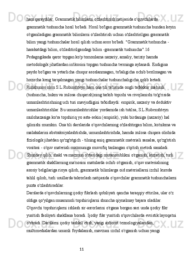 11ham qaraydilar. Grammatik bilimlarni o'zlashtirish natijasida o'quvchilarda 
grammatik tushuncha hosil bo'ladi. Hosil bo'lgan grammatik tushuncha bundan keyin 
o'rganiladigan grammatik bilimlarni o'zlashtirish uchun o'zlashtirilgan grammatik 
bilim yangi tushunchalar hosil qilish uchun asos bo'ladi. "Grammatik tushuncha - 
harakatdagi bilim, o'zlashtirilgandagi bilim -grammatik tushuncha".16
Pedagogikada qaror topgan ko'p tomonlama nazariy, amaliy, tarixiy hamda 
metodologik jihatlardan in'ikosini topgan tushuncha terminga aylanadi. Endigina 
paydo bo'lgan va yetarlicha chuqur asoslanmagan, to'laligicha ochib berilmagan va 
hozircha keng tarqalmagan yangi tushunchalar tushunchaligicha qolib ketadi. 
Ruhshunos olim S.L.Rubinshteyn ham ona tili ta'limida ongli tafakkur mahsuli
(tushuncha, hukm va xulosa chiqarish)ning tarkib topishi va rivojlanishi to'g'risida 
umumlashtirishning uch turi mavjudligini ta'kidlaydi: empirik, nazariy va deduktiv 
umumlashtirishlar. Bu umumlashtirishlar yordamida ish tutilsa, S.L.Rubenshteyn 
mulohazasiga ko'ra topshiriq yo asta-sekin (empirik), yoki birdaniga (nazariy) hal 
qilinishi mumkin. Ona tili darslarida o'quvchilarning o'zlashtirgan bilim, ko'nikma va 
malakalarini abstraksiyalashtishda, umumlashtirishda, hamda xulosa chiqara olishida 
fiziologik jihatdan qo'zg'otgich - tilning aniq grammatik materiali sanalsa, qo'zg'otish 
vositasi - o'quv materiali mazmuniga muvofiq tanlangan o'qitish metodi sanaladi. 
Shunday qilib, shakl va mazmun o'rtasidagi mutanosiblikni o'rganish, kuzatish, turli 
grammatik shakllarning ma'nosini matnlarda ochib o'rganish, o'quv materialining 
asosiy belgilariga rioya qilish, grammatik bilimlarga oid materiallarni izchil kursda 
tahlil qilish, turli usullarda takrorlash natijasida o'quvchilar grammatik tushunchalarni
puxta o'zlashtiradilar.
Darslarda o'quvchilarning ijodiy fikrlash qobiliyati qancha taraqqiy ettirilsa, ular o'z 
oldiga qo'yilgan muammoli topshiriqlarni shuncha qiynalmay bajara oladilar. 
O'quvchi topshiriqlarni ishlash sir-asrorlarini o'rgana borgan sari unda ijodiy fikr 
yuritish faoliyati shakllana boradi. Ijodiy fikr yuritish o'quvchilarda evristik layoqatni
o'stiradi. Darslarni ijodiy tashkil etish, yangi axborot texnologiyalaridan, 
multimedialardan unumli foydalanish, mavzuni izchil o'rganish uchun yangi