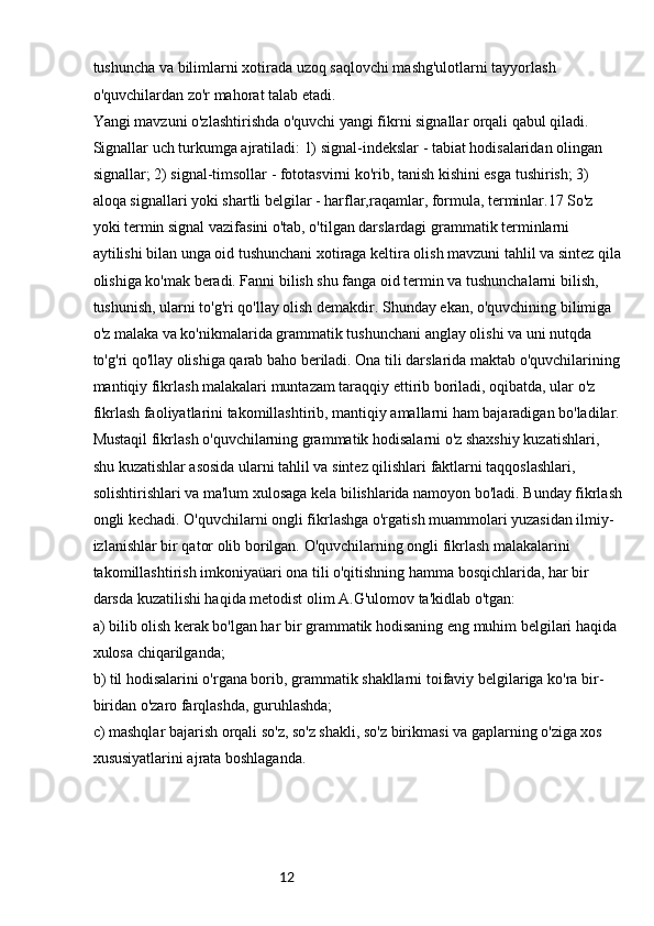 12tushuncha va bilimlarni xotirada uzoq saqlovchi mashg'ulotlarni tayyorlash 
o'quvchilardan zo'r mahorat talab etadi.
Yangi mavzuni o'zlashtirishda o'quvchi yangi fikrni signallar orqali qabul qiladi. 
Signallar uch turkumga ajratiladi: 1) signal-indekslar - tabiat hodisalaridan olingan 
signallar; 2) signal-timsollar - fototasvirni ko'rib, tanish kishini esga tushirish; 3) 
aloqa signallari yoki shartli belgilar - harflar,raqamlar, formula, terminlar.17 So'z 
yoki termin signal vazifasini o'tab, o'tilgan darslardagi grammatik terminlarni 
aytilishi bilan unga oid tushunchani xotiraga keltira olish mavzuni tahlil va sintez qila
olishiga ko'mak beradi. Fanni bilish shu fanga oid termin va tushunchalarni bilish, 
tushunish, ularni to'g'ri qo'llay olish demakdir. Shunday ekan, o'quvchining bilimiga 
o'z malaka va ko'nikmalarida grammatik tushunchani anglay olishi va uni nutqda 
to'g'ri qo'llay olishiga qarab baho beriladi. Ona tili darslarida maktab o'quvchilarining
mantiqiy fikrlash malakalari muntazam taraqqiy ettirib boriladi, oqibatda, ular o'z 
fikrlash faoliyatlarini takomillashtirib, mantiqiy amallarni ham bajaradigan bo'ladilar.
Mustaqil fikrlash o'quvchilarning grammatik hodisalarni o'z shaxshiy kuzatishlari, 
shu kuzatishlar asosida ularni tahlil va sintez qilishlari faktlarni taqqoslashlari, 
solishtirishlari va ma'lum xulosaga kela bilishlarida namoyon bo'ladi. Bunday fikrlash
ongli kechadi. O'quvchilarni ongli fikrlashga o'rgatish muammolari yuzasidan ilmiy-
izlanishlar bir qator olib borilgan. O'quvchilarning ongli fikrlash malakalarini
takomillashtirish imkoniyaüari ona tili o'qitishning hamma bosqichlarida, har bir 
darsda kuzatilishi haqida metodist olim A.G'ulomov ta'kidlab o'tgan:
a) bilib olish kerak bo'lgan har bir grammatik hodisaning eng muhim belgilari haqida 
xulosa chiqarilganda;
b) til hodisalarini o'rgana borib, grammatik shakllarni toifaviy belgilariga ko'ra bir-
biridan o'zaro farqlashda, guruhlashda;
c) mashqlar bajarish orqali so'z, so'z shakli, so'z birikmasi va gaplarning o'ziga xos 
xususiyatlarini ajrata boshlaganda.