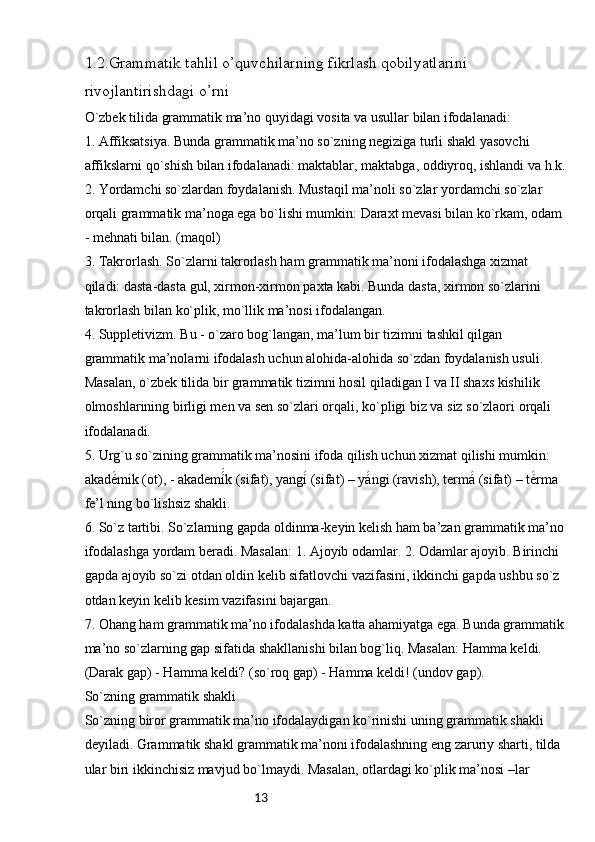 131.2.Grammatik tahlil o’quvchilarning fikrlash qobilyatlarini 
rivojlantirishdagi o’rni
O`zbek tilida grammatik ma’no quyidagi vosita va usullar bilan ifodalanadi:
1. Affiksatsiya. Bunda grammatik ma’no so`zning negiziga turli shakl yasovchi 
affikslarni qo`shish bilan ifodalanadi: maktablar, maktabga, oddiyroq, ishlandi va h.k.
2. Yordamchi so`zlardan foydalanish. Mustaqil ma’noli so`zlar yordamchi so`zlar 
orqali grammatik ma’noga ega bo`lishi mumkin: Daraxt mevasi bilan ko`rkam, odam 
- mehnati bilan. (maqol)
3. Takrorlash. So`zlarni takrorlash ham grammatik ma’noni ifodalashga xizmat 
qiladi: dasta-dasta gul, xirmon-xirmon paxta kabi. Bunda dasta, xirmon so`zlarini 
takrorlash bilan ko`plik, mo`llik ma’nosi ifodalangan.
4. Suppletivizm. Bu - o`zaro bog`langan, ma’lum bir tizimni tashkil qilgan 
grammatik ma’nolarni ifodalash uchun alohida-alohida so`zdan foydalanish usuli. 
Masalan, o`zbek tilida bir grammatik tizimni hosil qiladigan I va II shaxs kishilik 
olmoshlarining birligi men va sen so`zlari orqali, ko`pligi biz va siz so`zlaori orqali 
ifodalanadi.
5. Urg`u so`zining grammatik ma’nosini ifoda qilish uchun xizmat qilishi mumkin: 
akadé́mik (ot), - akademí	́́k (sifat), yangí	́ (sifat) – yá	́ngi (ravish), termá	́ (sifat) – té	́rma 
fe’l ning bo`lishsiz shakli.
6. So`z tartibi. So`zlarning gapda oldinma-keyin kelish ham ba’zan grammatik ma’no
ifodalashga yordam beradi. Masalan: 1. Ajoyib odamlar. 2. Odamlar ajoyib. Birinchi 
gapda ajoyib so`zi otdan oldin kelib sifatlovchi vazifasini, ikkinchi gapda ushbu so`z 
otdan keyin kelib kesim vazifasini bajargan.
7. Ohang ham grammatik ma’no ifodalashda katta ahamiyatga ega. Bunda grammatik
ma’no so`zlarning gap sifatida shakllanishi bilan bog`liq. Masalan: Hamma keldi. 
(Darak gap) - Hamma keldi? (so`roq gap) - Hamma keldi! (undov gap).
So`zning grammatik shakli
So`zning biror grammatik ma’no ifodalaydigan ko`rinishi uning grammatik shakli 
deyiladi. Grammatik shakl grammatik ma’noni ifodalashning eng zaruriy sharti, tilda 
ular biri ikkinchisiz mavjud bo`lmaydi. Masalan, otlardagi ko`plik ma’nosi –lar