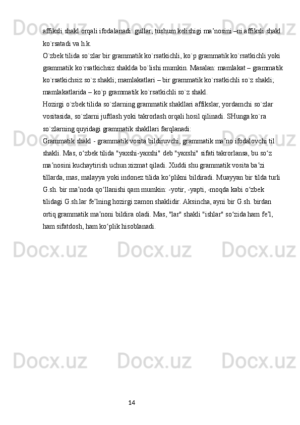 14affiksli shakl orqali ifodalanadi: gullar; tushum kelishigi ma’nosini –ni affiksli shakl 
ko`rsatadi va h.k.
O`zbek tilida so`zlar bir grammatik ko`rsatkichli, ko`p grammatik ko`rsatkichli yoki 
grammatik ko`rsatkichsiz shaklda bo`lishi mumkin. Masalan: mamlakat – grammatik 
ko`rsatkichsiz so`z shakli; mamlakatlari – bir grammatik ko`rsatkichli so`z shakli; 
mamlakatlarida – ko`p grammatik ko`rsatkichli so`z shakl.
Hozirgi o`zbek tilida so`zlarning grammatik shakllari affikslar, yordamchi so`zlar 
vositasida, so`zlarni juftlash yoki takrorlash orqali hosil qilinadi. SHunga ko`ra 
so`zlarning quyidagi grammatik shakllari farqlanadi:
Grammatik shakl - grammatik vosita bildiruvchi, grammatik ma no ifodalovchi til ʼ
shakli. Mas, o zbek tilida "yaxshi-yaxshi" deb "yaxshi" sifati takrorlansa, bu so z 	
ʻ ʻ
ma nosini kuchaytirish uchun xizmat qiladi. Xuddi shu grammatik vosita ba zi 	
ʼ ʼ
tillarda, mas, malayya yoki indonez tilida ko plikni bildiradi. Muayyan bir tilda turli 	
ʻ
G.sh. bir ma noda qo llanishi qam mumkin: -yotir, -yapti, -moqda kabi o zbek 	
ʼ ʻ ʻ
tilidagi G.sh.lar fe lning hozirgi zamon shaklidir. Aksincha, ayni bir G.sh. birdan 	
ʼ
ortiq grammatik ma noni bildira oladi. Mas, "lar" shakli "ishlar" so zida ham fe l, 
ʼ ʻ ʼ
ham sifatdosh, ham ko plik hisoblanadi.	
ʻ 