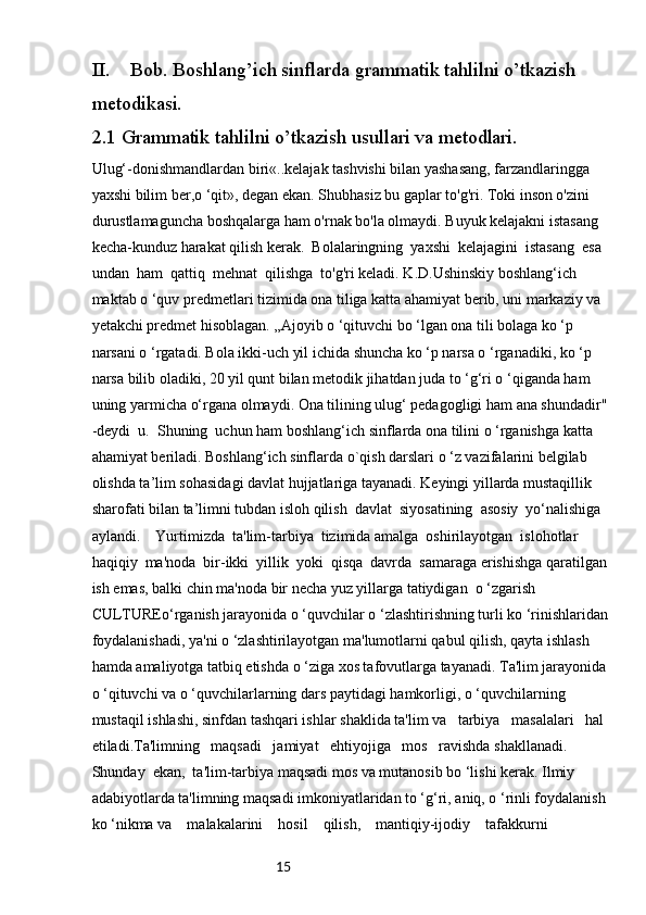 15II. Bob. Boshlang’ich sinflarda grammatik tahlilni o’tkazish 
metodikasi.
2.1 Grammatik tahlilni o’tkazish usullari va metodlari.
Ulug‘-donishmandlardan biri«..kelajak tashvishi bilan yashasang, farzandlaringga 
yaxshi bilim ber,o ‘qit», degan ekan. Shubhasiz bu gaplar to'g'ri. Toki inson o'zini 
durustlamaguncha boshqalarga ham o'rnak bo'la olmaydi. Buyuk kelajakni istasang 
kecha-kunduz harakat qilish kerak.  Bolalaringning  yaxshi  kelajagini  istasang  esa  
undan  ham  qattiq  mehnat  qilishga  to'g'ri keladi. K.D.Ushinskiy boshlang‘ich 
maktab o ‘quv predmetlari tizimida ona tiliga katta ahamiyat berib, uni markaziy va 
yetakchi predmet hisoblagan. „Ajoyib o ‘qituvchi bo ‘lgan ona tili bolaga ko ‘p 
narsani o ‘rgatadi. Bola ikki-uch yil ichida shuncha ko ‘p narsa o ‘rganadiki, ko ‘p  
narsa bilib oladiki, 20 yil qunt bilan metodik jihatdan juda to ‘g‘ri o ‘qiganda ham 
uning yarmicha o‘rgana olmaydi. Ona tilining ulug‘ pedagogligi ham ana shundadir" 
-deydi  u.  Shuning  uchun ham boshlang‘ich sinflarda ona tilini o ‘rganishga katta 
ahamiyat beriladi. Boshlang‘ich sinflarda o`qish darslari o ‘z vazifalarini belgilab 
olishda ta’lim sohasidagi davlat hujjatlariga tayanadi. Keyingi yillarda mustaqillik 
sharofati bilan ta’limni tubdan isloh qilish  davlat  siyosatining  asosiy  yo‘nalishiga  
aylandi.    Yurtimizda  ta'lim-tarbiya  tizimida amalga  oshirilayotgan  islohotlar  
haqiqiy  ma'noda  bir-ikki  yillik  yoki  qisqa  davrda  samaraga erishishga qaratilgan 
ish emas, balki chin ma'noda bir necha yuz yillarga tatiydigan  o ‘zgarish 
CULTUREo‘rganish jarayonida o ‘quvchilar o ‘zlashtirishning turli ko ‘rinishlaridan 
foydalanishadi, ya'ni o ‘zlashtirilayotgan ma'lumotlarni qabul qilish, qayta ishlash 
hamda amaliyotga tatbiq etishda o ‘ziga xos tafovutlarga tayanadi. Ta'lim jarayonida 
o ‘qituvchi va o ‘quvchilarlarning dars paytidagi hamkorligi, o ‘quvchilarning 
mustaqil ishlashi, sinfdan tashqari ishlar shaklida ta'lim va   tarbiya   masalalari   hal  
etiladi.Ta'limning   maqsadi   jamiyat   ehtiyojiga   mos   ravishda shakllanadi.  
Shunday  ekan,  ta'lim-tarbiya maqsadi mos va mutanosib bo ‘lishi kerak. Ilmiy 
adabiyotlarda ta'limning maqsadi imkoniyatlaridan to ‘g‘ri, aniq, o ‘rinli foydalanish 
ko ‘nikma va    malakalarini    hosil    qilish,    mantiqiy-ijodiy    tafakkurni     