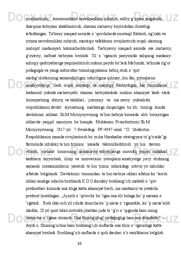 16rivojlantirish,    kommunikativ savodxonlikni oshirish, milliy g‘oyani singdirish, 
sharqona tarbiyani shakllantirish, shaxsni ma'naviy boyitishdan iboratligi 
ta'kidlangan. Ta'limiy maqsad asosida o ‘quvchilarda mustaqil fikrlash, og‘zaki va 
yozma savodxonlikni oshirish, mantiqiy tafakkurni rivojlantirish orqali ularning  
muloqot  madaniyati  takomillashtiriladi.  Tarbiyaviy  maqsad  asosida  esa  ma'naviy,
g‘oyaviy,  nafosat  tarbiyasi  beriladi.  Til  o  ‘rganish  jarayonida  xalqning  madaniy-
axloqiy qadriyatlariga yaqinlashtirish imkoni paydo bo‘ladi.Ma'lumki, ta'limda ilg‘or 
pedagogik va yangi axborotlar texnologiyalarini tatbiq etish o ‘quv 
mashg‘ulotlarining samaradorligini oshiribgina qolmay, ilm-fan  yutuqlarini  
amaliyotda qo  ‘llash  orqali  mustaqil  va  mantiqiy  fikrlaydigan,  har  tomonlama  
barkamol  yuksak ma'naviyatli  shaxsni  tarbiyalashda  muhim  ahamiyat  kasb  etadi. 
Insoniyatning  ehtiyoj  va talablari,   jismoniy   va   ma`naviy   yuksalishi   
respublikamiz davlat   siyosatning   markaziga chiqarilgan  bo`lib,  hozirgi  kunda  
davlatimiz  rahbari  Sh.M.Mirziyoyevning  ta’lim-tarbiya borasida  olib  borayotgan  
ishlarida  yaqqol  namoyon  bo`lmoqda.  Muhtaram  Prezidentimiz Sh.M.   
Mirziyoyevning   2017-yil   7-fevraldagi   PF-4947-sonli  “O  ‘zbekiston  
Respublikasini yanada rivojlantirish bo`yicha Harakatlar strategiyasi to‘g‘risida”gi 
farmonida uzluksiz ta`lim tizimini   yanada   takomillashtirish   yo`lini   davom   
ettirish,   mehnat   bozorining   zamonaviy ehtiyojlariga  muvofiq  yuqori  malakali  
kadrlarni  tayyorlash,  ilmiy  va  innovatsion  yutuqlarni amaliyotga  joriy  etishning  
samarali  mexanizmlarini  yaratish  ta`lim  tizimi  sohasidagi  ustivor yo`nalishlar  
sifatida  belgilandi.  Davlatimiz  tomonidan  ta`lim-tarbiya ishlari sifatini ko ‘tarish 
ishlari amalga oshirila boshlandi.K.D.Ushinskiy boshlang‘ich maktab o ‘quv 
predmetlari tizimida ona tiliga katta ahamiyat berib, uni markaziy va yetakchi 
predmet hisoblagan. „Ajoyib o ‘qituvchi bo ‘lgan ona tili bolaga ko ‘p narsani o 
‘rgatadi... Bola ikki-uch yil ichida shuncha ko ‘p narsa o ‘rganadiki, ko ‘p narsa bilib 
oladiki, 20 yil qunt bilan metodik jihatdan juda to ‘g‘ri o ‘qiganda ham uning 
yarmicha o ‘rgana olmaydi. Ona tilining ulug‘ pedagogligi ham ana shundadir" —
deydi u. Shuning uchun ham boshlang‘ich sinflarda ona tilini o ‘rganishga katta 
ahamiyat beriladi. Boshlang‘ich sinflarda o`qish darslari o‘z vazifalarini belgilab  