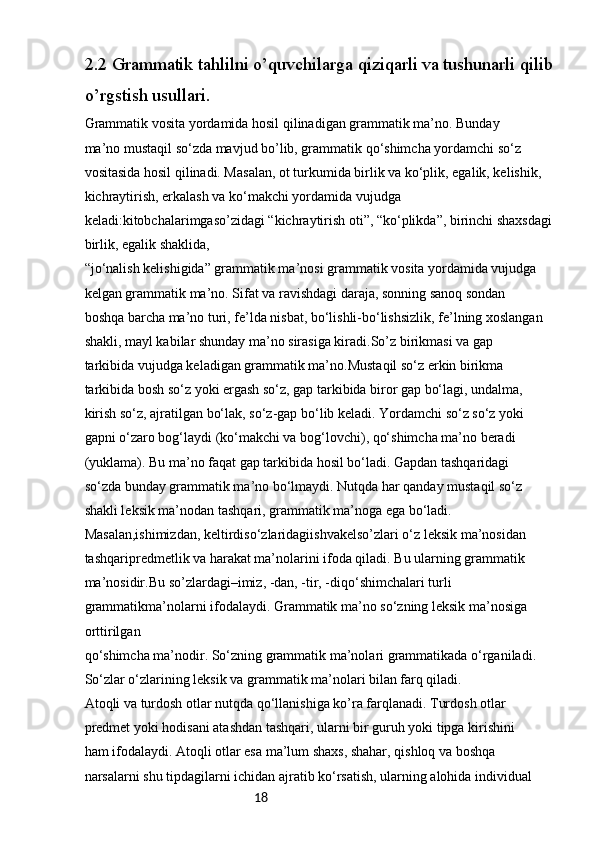 182.2 Grammatik tahlilni o’quvchilarga qiziqarli va tushunarli qilib 
o’rgstish usullari.
Grammatik vosita yordamida hosil qilinadigan grammatik ma’no. Bunday
ma’no mustaqil so‘zda mavjud bo’lib, grammatik qo‘shimcha yordamchi so‘z
vositasida hosil qilinadi. Masalan, ot turkumida birlik va ko‘plik, egalik, kelishik,
kichraytirish, erkalash va ko‘makchi yordamida vujudga 
keladi:kitobchalarimgaso’zidagi “kichraytirish oti”, “ko‘plikda”, birinchi shaxsdagi 
birlik, egalik shaklida,
“jo‘nalish kelishigida” grammatik ma’nosi grammatik vosita yordamida vujudga
kelgan grammatik ma’no. Sifat va ravishdagi daraja, sonning sanoq sondan
boshqa barcha ma’no turi, fe’lda nisbat, bo‘lishli-bo‘lishsizlik, fe’lning xoslangan
shakli, mayl kabilar shunday ma’no sirasiga kiradi.So’z birikmasi va gap
tarkibida vujudga keladigan grammatik ma’no.Mustaqil so‘z erkin birikma
tarkibida bosh so‘z yoki ergash so‘z, gap tarkibida biror gap bo‘lagi, undalma,
kirish so‘z, ajratilgan bo‘lak, so‘z-gap bo‘lib keladi. Yordamchi so‘z so‘z yoki
gapni o‘zaro bog‘laydi (ko‘makchi va bog‘lovchi), qo‘shimcha ma’no beradi
(yuklama). Bu ma’no faqat gap tarkibida hosil bo‘ladi. Gapdan tashqaridagi
so‘zda bunday grammatik ma’no bo‘lmaydi. Nutqda har qanday mustaqil so‘z
shakli leksik ma’nodan tashqari, grammatik ma’noga ega bo‘ladi. 
Masalan,ishimizdan, keltirdiso‘zlaridagiishvakelso’zlari o‘z leksik ma’nosidan 
tashqaripredmetlik va harakat ma’nolarini ifoda qiladi. Bu ularning grammatik
ma’nosidir.Bu so’zlardagi–imiz, -dan, -tir, -diqo‘shimchalari turli 
grammatikma’nolarni ifodalaydi. Grammatik ma’no so‘zning leksik ma’nosiga 
orttirilgan
qo‘shimcha ma’nodir. So‘zning grammatik ma’nolari grammatikada o‘rganiladi.
So‘zlar o‘zlarining leksik va grammatik ma’nolari bilan farq qiladi.
Atoqli va turdosh otlar nutqda qo‘llanishiga ko’ra farqlanadi. Turdosh otlar
predmet yoki hodisani atashdan tashqari, ularni bir guruh yoki tipga kirishini
ham ifodalaydi. Atoqli otlar esa ma’lum shaxs, shahar, qishloq va boshqa
narsalarni shu tipdagilarni ichidan ajratib ko‘rsatish, ularning alohida individual 