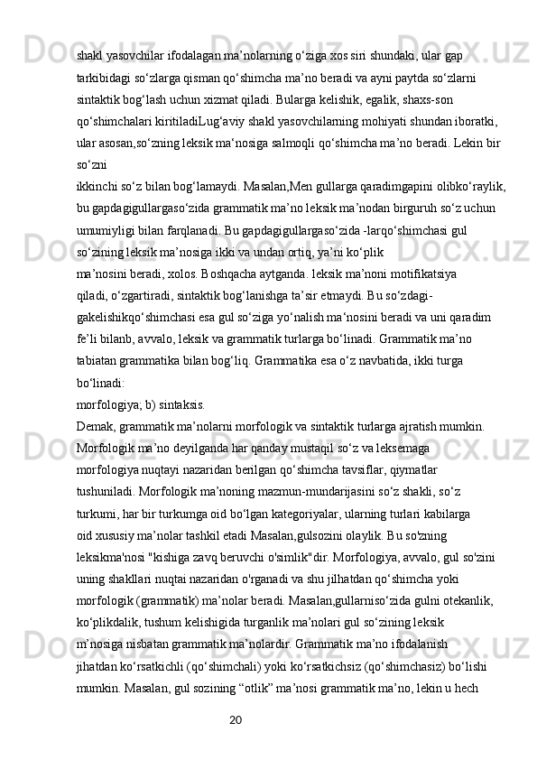 20shakl yasovchilar ifodalagan ma’nolarning o‘ziga xos siri shundaki, ular gap
tarkibidagi so‘zlarga qisman qo‘shimcha ma’no beradi va ayni paytda so‘zlarni
sintaktik bog‘lash uchun xizmat qiladi. Bularga kelishik, egalik, shaxs-son
qo‘shimchalari kiritiladiLug‘aviy shakl yasovchilarning mohiyati shundan iboratki, 
ular asosan,so‘zning leksik ma‘nosiga salmoqli qo‘shimcha ma’no beradi. Lekin bir 
so‘zni
ikkinchi so‘z bilan bog‘lamaydi. Masalan,Men gullarga qaradimgapini olibko‘raylik, 
bu gapdagigullargaso‘zida grammatik ma’no leksik ma’nodan birguruh so‘z uchun 
umumiyligi bilan farqlanadi. Bu gapdagigullargaso‘zida -larqo‘shimchasi gul 
so‘zining leksik ma’nosiga ikki va undan ortiq, ya’ni ko‘plik
ma’nosini beradi, xolos. Boshqacha aytganda. leksik ma’noni motifikatsiya
qiladi, o‘zgartiradi, sintaktik bog‘lanishga ta’sir etmaydi. Bu so‘zdagi- 
gakelishikqo‘shimchasi esa gul so‘ziga yo‘nalish ma‘nosini beradi va uni qaradim 
fe’li bilanb, avvalo, leksik va grammatik turlarga bo‘linadi. Grammatik ma’no 
tabiatan grammatika bilan bog‘liq. Grammatika esa o‘z navbatida, ikki turga 
bo‘linadi:
morfologiya; b) sintaksis.
Demak, grammatik ma’nolarni morfologik va sintaktik turlarga ajratish mumkin.
Morfologik ma’no deyilganda har qanday mustaqil so‘z va leksemaga
morfologiya nuqtayi nazaridan berilgan qo‘shimcha tavsiflar, qiymatlar
tushuniladi. Morfologik ma’noning mazmun-mundarijasini so‘z shakli, so‘z
turkumi, har bir turkumga oid bo‘lgan kategoriyalar, ularning turlari kabilarga
oid xususiy ma’nolar tashkil etadi Masalan,gulsozini olaylik. Bu so'zning 
leksikma'nosi "kishiga zavq beruvchi o'simlik"dir. Morfologiya, avvalo, gul so'zini
uning shakllari nuqtai nazaridan o'rganadi va shu jilhatdan qo‘shimcha yoki
morfologik (grammatik) ma’nolar beradi. Masalan,gullarniso‘zida gulni otekanlik, 
ko‘plikdalik, tushum kelishigida turganlik ma’nolari gul so‘zining leksik
m’nosiga nisbatan grammatik ma’nolardir. Grammatik ma’no ifodalanish
jihatdan ko‘rsatkichli (qo‘shimchali) yoki ko‘rsatkichsiz (qo‘shimchasiz) bo‘lishi
mumkin. Masalan, gul sozining “otlik” ma’nosi grammatik ma’no, lekin u hech 