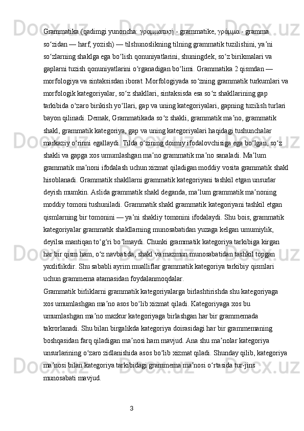 3Grammatika (qadimgi yunoncha: γραμματική - grammatike, γράμμα - gramma 
so zidan — harf, yozish) — tilshunoslikning tilning grammatik tuzilishini, ya ni ʻ ʼ
so zlarning shaklga ega bo lish qonuniyatlarini, shuningdek, so z birikmalari va 
ʻ ʻ ʻ
gaplarni tuzish qonuniyatlarini o rganadigan bo limi. Grammatika 2 qismdan — 	
ʻ ʻ
morfologiya va sintaksisdan iborat. Morfologiyada so zning grammatik turkumlari va	
ʻ
morfologik kategoriyalar, so z shakllari, sintaksisda esa so z shakllarining gap 	
ʻ ʻ
tarkibida o zaro birikish yo llari, gap va uning kategoriyalari, gapning tuzilish turlari 	
ʻ ʻ
bayon qilinadi. Demak, Grammatikada so z shakli, grammatik ma no, grammatik 	
ʻ ʼ
shakl, grammatik kategoriya, gap va uning kategoriyalari haqidagi tushunchalar 
markaziy o rinni egallaydi. Tilda o zining doimiy ifodalovchisiga ega bo lgan, so z 	
ʻ ʻ ʻ ʻ
shakli va gapga xos umumlashgan ma no grammatik ma no sanaladi. Ma lum 	
ʼ ʼ ʼ
grammatik ma noni ifodalash uchun xizmat qiladigan moddiy vosita grammatik shakl	
ʼ
hisoblanadi. Grammatik shakllarni grammatik kategoriyani tashkil etgan unsurlar 
deyish mumkin. Aslida grammatik shakl deganda, ma lum grammatik ma noning 	
ʼ ʼ
moddiy tomoni tushuniladi. Grammatik shakl grammatik kategoriyani tashkil etgan 
qismlarning bir tomonini — ya’ni shakliy tomonini ifodalaydi. Shu bois, grammatik 
kategoriyalar grammatik shakllarning munosabatidan yuzaga kelgan umumiylik, 
deyilsa mantiqan to g ri bo lmaydi. Chunki grammatik kategoriya tarkibiga kirgan 	
ʻ ʻ ʻ
har bir qism ham, o z navbatida, shakl va mazmun munosabatidan tashkil topgan 
ʻ
yaxlitlikdir. Shu sababli ayrim mualliflar grammatik kategoriya tarkibiy qismlari 
uchun grammema atamasidan foydalanmoqdalar.
Grammatik birliklarni grammatik kategoriyalarga birlashtirishda shu kategoriyaga 
xos umumlashgan ma no asos bo lib xizmat qiladi. Kategoriyaga xos bu 	
ʼ ʻ
umumlashgan ma no mazkur kategoriyaga birlashgan har bir grammemada 	
ʼ
takrorlanadi. Shu bilan birgalikda kategoriya doirasidagi har bir grammemaning 
boshqasidan farq qiladigan ma nosi ham mavjud. Ana shu ma nolar kategoriya 	
ʼ ʼ
unsurlarining o zaro zidlanishida asos bo lib xizmat qiladi. Shunday qilib, kategoriya 	
ʻ ʻ
ma nosi bilan kategoriya tarkibidagi grammema ma nosi o rtasida tur-jins 	
ʼ ʼ ʻ
munosabati mavjud. 