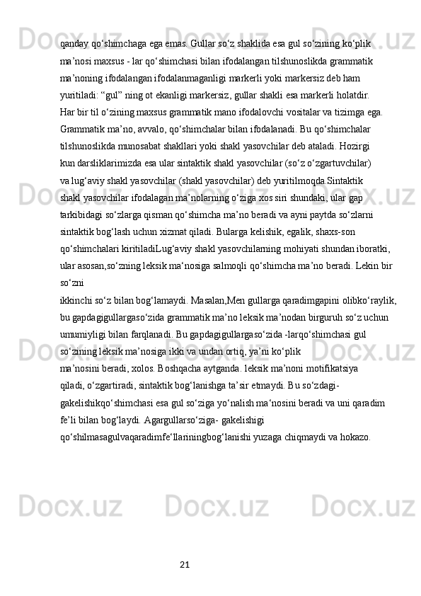 21qanday qo‘shimchaga ega emas. Gullar so‘z shaklida esa gul so‘zining ko‘plik
ma’nosi maxsus - lar qo‘shimchasi bilan ifodalangan tilshunoslikda grammatik
ma’noning ifodalangan ifodalanmaganligi markerli yoki markersiz deb ham
yuritiladi: “gul” ning ot ekanligi markersiz, gullar shakli esa markerli holatdir.
Har bir til o‘zining maxsus grammatik mano ifodalovchi vositalar va tizimga ega.
Grammatik ma’no, avvalo, qo‘shimchalar bilan ifodalanadi. Bu qo‘shimchalar
tilshunoslikda munosabat shakllari yoki shakl yasovchilar deb ataladi. Hozirgi
kun darsliklarimizda esa ular sintaktik shakl yasovchilar (so‘z o‘zgartuvchilar)
va lug‘aviy shakl yasovchilar (shakl yasovchilar) deb yuritilmoqda.Sintaktik
shakl yasovchilar ifodalagan ma’nolarning o‘ziga xos siri shundaki, ular gap
tarkibidagi so‘zlarga qisman qo‘shimcha ma’no beradi va ayni paytda so‘zlarni
sintaktik bog‘lash uchun xizmat qiladi. Bularga kelishik, egalik, shaxs-son
qo‘shimchalari kiritiladiLug‘aviy shakl yasovchilarning mohiyati shundan iboratki, 
ular asosan,so‘zning leksik ma‘nosiga salmoqli qo‘shimcha ma’no beradi. Lekin bir 
so‘zni
ikkinchi so‘z bilan bog‘lamaydi. Masalan,Men gullarga qaradimgapini olibko‘raylik, 
bu gapdagigullargaso‘zida grammatik ma’no leksik ma’nodan birguruh so‘z uchun 
umumiyligi bilan farqlanadi. Bu gapdagigullargaso‘zida -larqo‘shimchasi gul 
so‘zining leksik ma’nosiga ikki va undan ortiq, ya’ni ko‘plik
ma’nosini beradi, xolos. Boshqacha aytganda. leksik ma’noni motifikatsiya
qiladi, o‘zgartiradi, sintaktik bog‘lanishga ta’sir etmaydi. Bu so‘zdagi- 
gakelishikqo‘shimchasi esa gul so‘ziga yo‘nalish ma‘nosini beradi va uni qaradim 
fe’li bilan bog‘laydi. Agargullarso‘ziga- gakelishigi 
qo‘shilmasagulvaqaradimfe‘llariningbog‘lanishi yuzaga chiqmaydi va hokazo. 