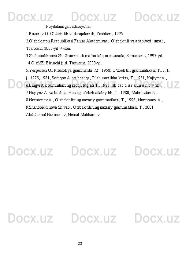 23                   Foydalanilgan adabiyotlar
1.Bozorov O. O‘zbek tilida darajalanish, Toshkent, 1995.
2.O‘zbekiston Respublikasi Fanlar Akademiyasi. O‘zbek tili va adabiyoti jurnali,
Toshkent, 2002-yil, 4-son.
3.Shahobiddinova Sh. Grammatik ma’no talqini xususida, Samarqand, 1993-yil.
4.O zME. Birinchi jild. Toshkent, 2000-yilʻ
5.Yespersen O., Filosofiya grammatiki, M., 1958; O zbek tili grammatikasi, T., I, II 	
ʻ
j., 1975, 1981; Sodiqov A. va boshqa, Tilshunoslikka kirish, T., 1981; Hojiyev A., 
6.Lingvistik terminlarning izoqli lug ati T., 1985; Sh oab d u r ahm o n o v Sh., 	
ʻ
7.Hojiyev A. va boshqa, Hozirgi o zbek adabiy tili, T., 1980; Mahmudov N., 	
ʻ
8.Nurmonov A., O zbek tilining nazariy grammatikasi, T., 1995; Nurmonov A., 	
ʻ
9.Shahobiddinova Sh.vab., O zbek tilining nazariy grammatikasi, T., 2001.	
ʻ
Abduhamid Nurmonov, Nemat Mahkamov. 