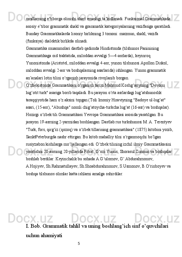 5omillarning e tiborga olinishi shart emasligi ta kidlanadi. Funksional Grammatikada ʼ ʼ
asosiy e tibor grammatik shakl va grammatik kategoriyalarning vazifasiga qaratiladi. 	
ʼ
Bunday Grammatikalarda lisoniy birlikning 3 tomoni: mazmun, shakl, vazifa 
(funksiya) dialektik birlikda olinadi.
Grammatika muammolari dastlab qadimda Hindistonda (tilshunos Paninining 
Grammatikaga oid traktatida, miloddan avvalgi 5—4-asrlarda), keyinroq 
Yunonistonda (Aristotel, miloddan avvalgi 4-asr, yunon tilshunosi Apollon Diskol, 
miloddan avvalgi 2-asr va boshqalarning asarlarida) ishlangan. Yunon grammatik 
an analari lotin tilini o rganish jarayonida rivojlanib borgan.	
ʼ ʻ
O zbekistonda Grammatikani o rganish tarixi Mahmud Koshg ariyning "Devonu 
ʻ ʻ ʻ
lug otit turk" asariga borib taqaladi. Bu jarayon o rta asrlardagi lug atshunoslik 
ʻ ʻ ʻ
taraqqiyotida ham o z aksini topgan (Toli Imoniy Hiraviyning "Badoye ul-lug at" 	
ʻ ʻ
asari, (15-asr), "Abushqa" nomli chig atoycha-turkcha lug at (16-asr) va boshqalar).	
ʻ ʻ
Hozirgi o zbek tili Grammatikasi Yevropa Grammatikasi asosida yaratilgan. Bu 	
ʻ
jarayon 19-asrning 2-yarmidan boshlangan. Dastlab rus turkshunosi M. A. Terentyev 
"Turk, fors, qirg iz (qozoq) va o zbek tillarining grammatikasi" (1875) kitobini yozib,	
ʻ ʻ
SanktPeterburgda nashr ettirgan. Bu kitob mahalliy tilni o rganmoqchi bo lgan 	
ʻ ʻ
rusiyzabon kishilarga mo ljallangan edi. O zbek tilining izchil ilmiy Grammatikasini 	
ʻ ʻ
yaratishni 20-asrning 20-yillarida Fitrat, G ozi Yunus, Shorasul Zunnun va boshqalar 	
ʻ
boshlab berdilar. Keyinchalik bu sohada A.G ulomov, G .Abdurahmonov, 	
ʻ ʻ
A.Hojiyev, Sh.Rahmatullayev, Sh.Shoabdurahmonov, S.Usmonov, B.O rinboyev va 	
ʻ
boshqa tilshunos olimlar katta ishlarni amalga oshirdilar.
I. Bob. Grammatik tahlil va uning boshlang’ich sinf o’quvchilari 
uchun ahamiyati 
