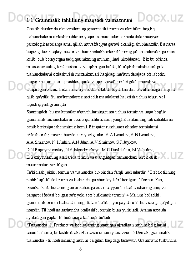 61.1  Grammatik tahlilning maqsadi va mazmuni
Ona tili darslarida o'quvchilaming grammatik termin va ular bilan bog'liq 
tushunchalarni o'zlashtirishlarini yuqori samara bilan ta'minlashda muayyan 
psixologik asoslarga amal qilish muvaffaqiyat garovi ekanligi shubhasizdir. Bu narsa 
bugungi kun nuqtayi nazaridan ham metodik izlanishlarning jahon andozalariga mos 
kelib, olib borayotgan tadqiqotimizning muhim jihati hisoblanadi. Biz bu o'rinda 
maxsus psixologik izlanishni da'vo qilmagan holda, til o'qitish ruhshunosligida 
tushunchalarni o'zlashtirish mexanizmlari haqidagi ma'lum darajada o'z isbotini 
topgan ma'lumotlar, qarashlar, qoida va qonuniyatlarni belgilab chiqish va 
chiqarilgan xulosalardan nazariy asoslar sifatida foydalanishni o'z oldimizga maqsad 
qilib qo'ydik. Bu ma'lumotlarsiz metodik masalalarni hal etish uchun to'g'ri yo'l 
topish qiyinligi aniqdir.
Shuningdek, bu ma'lumotlar o'quvchilarning nima uchun termin va unga bog'liq 
grammatik tushunchalarni o'zaro qorishtirishlari, yanglishishlarining tub sabablarini 
ochib berishiga ishonchimiz komil. Bir qator ruhshunos olimlar terminlarni 
o'zlashtirish jarayoni haqida so'z yuritganlar. A.A.Leontev, A.N.Leontev, 
A.A.Smirnov, N.I.Jinkin, A.N.Jdan, A.V.Smirnov, S.F.Juykov,
D.N.Bogoyavlenskiy, N.A.Menchinskaya, M.G.Davletshin, M.Vohidov,
E.G'oziyevlarning asarlarida termin va u anglatgan tushunchani idrok etish 
muammolari yoritilgan.
Ta'kidlash joizki, termin va tushuncha bir-biridan farqli hodisalardir. "O'zbek tilining 
izohli lug'ati" da termin va tushunchaga shunday ta'rif berilgan: "Termin. Fan, 
texnika, kasb-hunarning biror xohasiga xos muayyan bir tushunchaning aniq va 
barqaror ifodasi bo'lgan so'z yoki so'z birikmasi; termin".4 Ma'lum bo'ladiki, 
grammatik termin tushunchaning ifodasi bo'lib, ayni paytda u til hodisasiga qo'yilgan 
nomdir. Til hodisasitushuncha reallashib, termin bilan yuritiladi. Atama asosida 
aytiladigan gaplar til hodisasiga taalluqli bo'ladi.
"Tushuncha. 1. Predmet va hodisalarning mantiqan ajratilgan muhim belgilarini 
umumlashtirib, birlashtirib aks ettiruvchi umumiy tasavvur".5 Demak, grammatik 
tushuncha - til hodisasining muhim belgilari haqidagi tasavvur. Grammatik tushuncha 