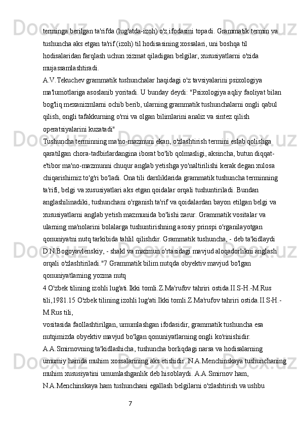 7terminga berilgan ta'rifda (lug'atda-izoh) o'z ifodasini topadi. Grammatik termin va 
tushuncha aks etgan ta'rif (izoh) til hodisasining xossalari, uni boshqa til 
hodisalaridan farqlash uchun xizmat qiladigan belgilar, xususiyatlarni o'zida 
mujassamlashtiradi.
A.V.Tekuchev grammatik tushunchalar haqidagi o'z tavsiyalarini psixologiya 
ma'lumotlariga asoslanib yoritadi. U bunday deydi: "Psixologiya aqliy faoliyat bilan 
bog'liq mexanizmlarni ochib berib, ularning grammatik tushunchalarni ongli qabul 
qilish, ongli tafakkurning o'rni va olgan bilimlarini analiz va sintez qilish 
operatsiyalarini kuzatadi" 
Tushuncha terminning ma'no-mazmuni ekan, o'zlashtirish termini eslab qolishga 
qaratilgan chora-tadbirlardangina iborat bo'lib qolmasligi, aksincha, butun diqqat-
e'tibor ma'no-mazmunni chuqur anglab yetishga yo'naltirilishi kerak degan xulosa 
chiqarishimiz to'g'ri bo'ladi. Ona tili darsliklarida grammatik tushuncha terminning 
ta'rifi, belgi va xususiyatlari aks etgan qoidalar orqali tushuntiriladi. Bundan 
anglashilinadiki, tushunchani o'rganish ta'rif va qoidalardan bayon etilgan belgi va 
xususiyatlarni anglab yetish mazmunida bo'lishi zarur. Grammatik vositalar va 
ularning ma'nolarini bolalarga tushuntirishning asosiy prinspi o'rganilayotgan 
qonuniyatni nutq tarkibida tahlil qilishdir. Grammatik tushuncha, - deb ta'kidlaydi 
D.N.Bogoyavlenskiy, - shakl va mazmun o'rtasidagi mavjud aloqadorlikni anglash 
orqali o'zlashtiriladi."7 Grammatik bilim nutqda obyektiv mavjud bo'lgan 
qonuniyatlarning yozma nutq
4 O'zbek tilining izohli lug'ati.Ikki tomli.Z.Ma'rufov tahriri ostida.II.S-H.-M.Rus 
tili,1981.15 O'zbek tilining izohli lug'ati.Ikki tomli.Z.Ma'rufov tahriri ostida.II.S-H.-
M.Rus tili,
vositasida faollashtirilgan, umumlashgan ifodasidir, grammatik tushuncha esa 
nutqimizda obyektiv mavjud bo'lgan qonuniyatlarning ongli ko'rinishidir. 
A.A.Smirnovning ta'kidlashicha, tushuncha borliqdagi narsa va hodisalarning 
umumiy hamda muhim xossalarining aks etishidir. N.A.Menchinskaya tushunchaning
muhim xususiyatini umumlashganlik deb hisoblaydi. A.A.Smirnov ham, 
N.A.Menchinskaya ham tushunchani egallash belgilarni o'zlashtirish va ushbu