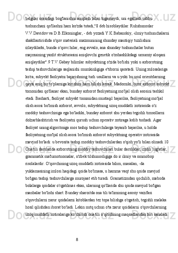 8belgilar orasidagi bog'lanishni aniqlash bilan tugamaydi; uni egallash ushbu 
tushunchani qo'llashni ham ko'zda tutadi,"8 deb hisoblaydilar. Ruhshunoslar 
V.V.Davidov va D.B.Elkoninglar, - deb yozadi Y.K.Babanskiy, -ilmiy tushunchalarni
shakllantirishda o'quv materiali mazmunining shunday mantiqiy tuzilishini 
izlaydilarki, bunda o'quvc hilar, eng avvalo, ana shunday tushunchalar butun 
majmuining yaxlit strukturasini aniqlovchi genetik o'xshashlikdagi umumiy aloqani 
aniqlaydilar".9 T.V.Gabay bilimlar subyektning o'zida bo'lishi yoki u axborotning 
tashqi tashuvchilariga saqlanishi mumkinligiga e'tiborni qaratadi. Uning xulosalariga 
ko'ra, subyekt faoliyatni bajarishning turli usullarni va u yoki bu usul orientrlarning 
qaysi aniq bir to'plamiga kirishini ham bilishi kerak. Madomiki, biror axborot subyekt
tomonidan qo'llanar ekan, bunday axborot faoliyatning mo'ljal olish asosini tashkil 
etadi. Basharti, faoliyat subyekt tomonidan mustaqil bajarilsa, faoliyatning mo'ljal 
olish asosi bo'lmish axborot, avvolo, subyektning uzoq muddatli xotirasida o'z 
moddiy tashuvchisiga ega bo'ladiki, bunday axborot shu yerdan tegishli timsollarni 
dolzarblashtirish va faoliyatni qurush uchun operativ xotiraga kelib tushadi. Agar 
faoliyat uning algoritmiga mos tashqi tashuvchilarga tayanib bajarilsa, u holda 
faoliyatning mo'ljal olish asosi bo'lmish axborot subyektning operativ xotirasida 
mavjud bo'ladi: u bevosita tashqi moddiy tashuvchilardan o'qish yo'li bilan olinadi.10
Ona tili darslarida axborotning moddiy tashuvchilari bular darsliklar, izohli lug'atlar, 
grammatik ma'lumotnomalar, o'zbek tilshunosligiga do ir ilmiy va ommobop 
risolalardir. O'quvchining uzoq muddatli xotirasida bilim, masalan, -da 
yuklamasining imlosi haqidagi qoida bo'lmasa, u hamma vaqt shu qoida mavjud 
bo'lgan tashqi tashuvchilarga murojaat etib turadi. Gramatizmdan qochilib, maboda 
bolalarga qoidalar o'rgatilmas ekan, ularning qo'llarida shu qoida mavjud bo'lgan 
manbalar bo'lishi shart. Bunday sharoitda ona tili ta'limining asosiy vazifasi 
o'quvchilarni zarur qoidalarni kitoblardan tez topa bilishga o'rgatish, tegishli malaka 
hosil qilishdan iborat bo'ladi. Lekin nutq uchun o'ta zarur qoidalarni o'quvchilarning 
uzoq muddatli xotiralariga ko'chirish ona tili o'qitishning maqsadlaridan biri sanaladi. 
