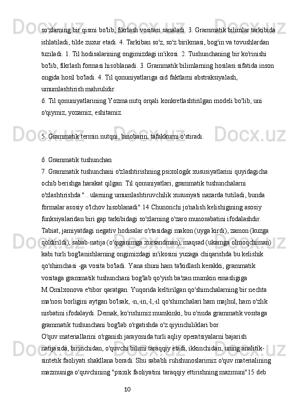 10so'zlarning bir qismi bo'lib, fikrlash vositasi sanaladi. 3. Grammatik bilimlar tarkibida
ishlatiladi, tilde zuxur etadi. 4. Tarkiban so'z, so'z birikmasi, bog'in va tovushlardan 
tuziladi. 1. Til hodisalarining ongimizdagi in'ikosi. 2. Tushunchaning bir ko'rinishi 
bo'lib, fikrlash formasi hisoblanadi. 3. Grammatik bilimlarning hosilasi sifatida inson 
ongida hosil bo'ladi. 4. Til qonuniyatlariga oid faktlarni abstraksiyalash, 
umumlashtirish mahsulidir.
6. Til qonuniyatlarining Yozma nutq orqali konkretlashtirilgan modeli bo'lib, uni 
o'qiymiz, yozamiz, eshitamiz.
5. Grammatik termin nutqni, binobarin, tafakkurni o'stiradi.
6.  Grammatik tushunchan
7.  Grammatik tushunchani o'zlashtirishning psixologik xususiyatlarini quyidagicha 
ochib berishga harakat qilgan: Til qonuniyatlari, grammatik tushunchalarni 
o'zlashtirishda "...ularning umumlashtiruvchilik xususiyati nazarda tutiladi, bunda 
formalar asosiy o'lchov hisoblanadi".14 Chunonchi jo'nalish kelishigining asosiy 
funksiyalaridan biri gap tarkibidagi so'zlarning o'zaro munosabatini ifodalashdir. 
Tabiat, jamiyatdagi negativ hodisalar o'rtasidagi makon (uyga kirdi), zamon (kuzga 
qoldirildi), sabab-natija (o'qiganimga xursandman), maqsad (ukamga olmoqchiman) 
kabi turli bog'lanishlarning ongimizdagi in'ikosini yuzaga chiqarishda bu kelishik 
qo'shimchasi -ga vosita bo'ladi. Yana shuni ham ta'kidlash kerakki, grammatik 
vositaga grammatik tushunchani bog'lab qo'yish ba'zan mumkin emasligiga 
M.Omilxonova e'tibor qaratgan. Yuqorida keltirilgan qo'shimchalarning bir nechta 
ma'nosi borligini aytgan bo'lsak, -n,-in,-l,-il qo'shimchalari ham majhul, ham o'zlik 
nisbatini ifodalaydi. Demak, ko'rishimiz mumkinki, bu o'rinda grammatik vositaga 
grammatik tushunchani bog'lab o'rgatishda o'z qiyinchiliklari bor.
O'quv materiallarini o'rganish jarayonida turli aqliy operatsiyalarni bajarish 
natijasida, birinchidan, o'quvchi bilimi taraqqiy etadi, ikkinchidan, uning analitik-
sintetik faoliyati shakllana boradi. Shu sababli ruhshunoslarimiz o'quv materialining 
mazmuniga o'quvchining "psixik faoliyatini taraqqiy ettirishning mazmuni"15 deb