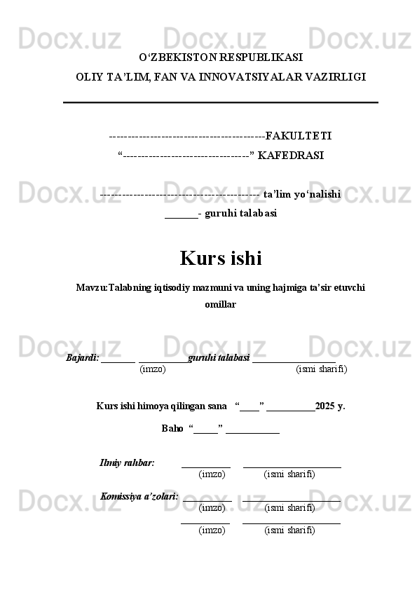 O‘ZBEKISTON RESPUBLIKASI
OLIY TA’LIM, FAN VA INNOVATSIYALAR VAZIRLI GI
------------------------------------------FAKULTETI
“----------------------------------” KAFEDRASI
------------------------------------------- ta’lim yo‘nalishi 
______- guruhi talabasi
Kurs ishi 
Mavzu :Talabning iqtisodiy mazmuni va uning hajmiga ta’sir etuvchi
omillar
  Bajardi: _______  ____ _____ _ guruhi talabasi  ______ ___ ________
  (imzo)                                                       (ismi sharifi)
  
Kurs ishi himoya qilingan sana     “____” __ ___ _____20 25  y.
Baho  “_____” ____ __ _____
      Ilmiy rahbar:           __________      ____________________ 
                (imzo)                (ismi sharifi)
     Komissiya a’zolari:   __________     ____________________ 
                (imzo)                  (ismi sharifi)
                                       __________      ____________________ 
                 (imzo)                  (ismi sharifi) 
