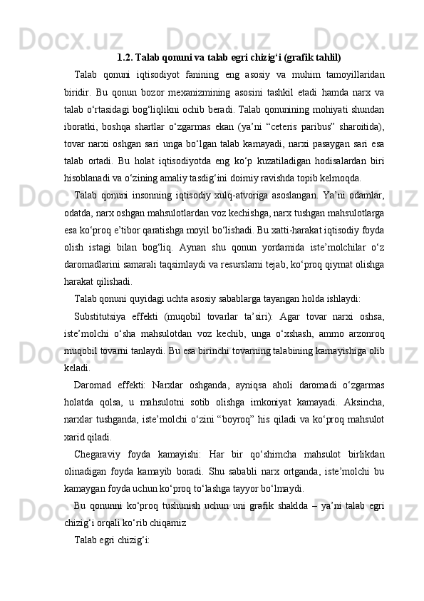 1.2. Talab qonuni va talab egri chizig‘i (grafik tahlil)
Talab   qonuni   iqtisodiyot   fanining   eng   asosiy   va   muhim   tamoyillaridan
biridir.   Bu   qonun   bozor   mexanizmining   asosini   tashkil   etadi   hamda   narx   va
talab o‘rtasidagi bog‘liqlikni ochib beradi. Talab qonunining mohiyati shundan
iboratki,   boshqa   shartlar   o‘zgarmas   ekan   (ya’ni   “ceteris   paribus”   sharoitida),
tovar   narxi   oshgan   sari   unga   bo‘lgan   talab   kamayadi,   narxi   pasaygan   sari   esa
talab   ortadi.   Bu   holat   iqtisodiyotda   eng   ko‘p   kuzatiladigan   hodisalardan   biri
hisoblanadi va o‘zining amaliy tasdig‘ini doimiy ravishda topib kelmoqda.
Talab   qonuni   insonning   iqtisodiy   xulq-atvoriga   asoslangan.   Ya’ni   odamlar,
odatda, narx oshgan mahsulotlardan voz kechishga, narx tushgan mahsulotlarga
esa ko‘proq e’tibor qaratishga moyil bo‘lishadi. Bu xatti-harakat iqtisodiy foyda
olish   istagi   bilan   bog‘liq.   Aynan   shu   qonun   yordamida   iste’molchilar   o‘z
daromadlarini samarali taqsimlaydi va resurslarni tejab, ko‘proq qiymat olishga
harakat qilishadi.
Talab qonuni quyidagi uchta asosiy sabablarga tayangan holda ishlaydi:
Substitutsiya   effekti   (muqobil   tovarlar   ta’siri):   Agar   tovar   narxi   oshsa,
iste’molchi   o‘sha   mahsulotdan   voz   kechib,   unga   o‘xshash,   ammo   arzonroq
muqobil tovarni tanlaydi. Bu esa birinchi tovarning talabining kamayishiga olib
keladi.
Daromad   effekti:   Narxlar   oshganda,   ayniqsa   aholi   daromadi   o‘zgarmas
holatda   qolsa,   u   mahsulotni   sotib   olishga   imkoniyat   kamayadi.   Aksincha,
narxlar  tushganda,   iste’molchi   o‘zini   “boyroq”  his   qiladi   va  ko‘proq  mahsulot
xarid qiladi.
Chegaraviy   foyda   kamayishi:   Har   bir   qo‘shimcha   mahsulot   birlikdan
olinadigan   foyda   kamayib   boradi.   Shu   sababli   narx   ortganda,   iste’molchi   bu
kamaygan foyda uchun ko‘proq to‘lashga tayyor bo‘lmaydi.
Bu   qonunni   ko‘proq   tushunish   uchun   uni   grafik   shaklda   –   ya’ni   talab   egri
chizig‘i orqali ko‘rib chiqamiz
Talab egri chizig‘i: 