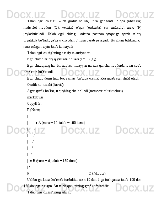 Talab   egri   chizig‘i   –   bu   grafik   bo‘lib,   unda   gorizontal   o‘qda   (abssissa)
mahsulot   miqdori   (Q),   vertikal   o‘qda   (ordinata)   esa   mahsulot   narxi   (P)
joylashtiriladi.   Talab   egri   chizig‘i   odatda   pastdan   yuqoriga   qarab   salbiy
qiyalikda bo‘ladi, ya’ni u chapdan o‘ngga qarab pasayadi. Bu shuni bildiradiki,
narx oshgan sayin talab kamayadi.
Talab egri chizig‘ining asosiy xususiyatlari:
Egri chiziq salbiy qiyalikda bo‘ladi (P↑ → Q↓).
Egri chiziqning har bir nuqtasi muayyan narxda qancha miqdorda tovar sotib
olinishini ko‘rsatadi.
Egri chiziq doim ham tekis emas, ba’zida elastiklikka qarab egri shakl oladi.
Grafik ko‘rinishi (tavsif):
Agar grafik bo‘lsa, u quyidagicha bo‘ladi (tasavvur qilish uchun):
markdown
CopyEdit
P (Narx)
|
|        ● A (narx = 10, talab = 100 dona)
|       /
|      /
|     /
|    /
|   /
|  ● B (narx = 6, talab = 150 dona)
| /
|/________________________________ Q (Miqdor)
Ushbu grafikda ko‘rinib turibdiki, narx 10 dan 6 ga tushganda talab 100 dan
150 donaga oshgan. Bu talab qonunining grafik ifodasidir.
Talab egri chizig‘ining siljishi: 