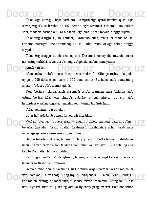 Talab   egri   chizig‘i   faqat   narx   omili   o‘zgarishiga   qarab   harakat   qilsa,   egri
chiziqning   o‘zida   harakat   bo‘ladi.   Ammo   agar   daromad,   reklama,   iste’molchi
soni, moda va boshqa omillar o‘zgarsa, egri chiziq chapga yoki o‘ngga siljiydi.
Talabning   o‘ngga   siljishi   (ortishi):   Daromad   ortsa,   mahsulot   moda   bo‘lsa,
reklama   kuchaysa,   tovar  ommabop  bo‘lsa   –  talab  ortadi  va  egri  chiziq  o‘ngga
siljiydi.
Talabning   chapga   siljishi   (kamayishi):   Daromad   kamayishi,   muqobil   tovar
narxining tushishi, tovar obro‘sining yo‘qolishi talabni kamaytiradi.
Amaliy misol:
Misol   uchun,   telefon   narxi   3   million   so‘mdan   2   millionga   tushdi.   Natijada,
oyiga   1   000   dona   emas,   balki   1   500   dona   sotildi.   Bu   holat   talab   qonunining
amaliy ifodasi bo‘lib xizmat qiladi.
Yoki   boshqa   holatda,   aholi   daromadi   oshib,   premium   smartfonlarga   talab
ortgan   bo‘lsa,   talab   egri   chizig‘i   butunlay   o‘ngga   siljiydi.   Bu   esa   talab
hajmidagi o‘sishni anglatadi, narxlar sobit turgan taqdirda ham.
Talab qonunining istisnolari:
Ba’zi hollarda talab qonunidan og‘ish kuzatiladi:
Veblen   tovarlari:   Yuqori   narx   –   yuqori   ijtimoiy   maqom   belgisi   bo‘lgan
tovarlar   (masalan,   brend   soatlar,   hashamatli   mashinalar)   uchun   talab   narx
oshishiga qaramay kamaymasligi mumkin.
Giffen   tovarlari:   Arzon,   birlamchi   ehtiyoj   uchun   mo‘ljallangan   mahsulotlar
uchun   ba’zan   narx   oshgan   taqdirda   ham   talab   kamaymaydi.   Bu   aholining   eng
kambag‘al qatlamlarida kuzatiladi.
Psixologik omillar: Moda, ijtimoiy bosim, brendga sadoqat kabi omillar narx
ta’sirini zaiflashtirishi mumkin.
Demak,   talab   qonuni   va   uning   grafik   tahlili   orqali   narxlar   va   iste’molchilar
xatti-harakati   o‘rtasidagi   bog‘liqlik   aniqlanadi.   Talab   egri   chizig‘i
iste’molchilarning   iqtisodiy   xulqini   vizual   tarzda   ifodalaydi,   uning   tahlili   esa
narx   siyosati,   marketing   strategiyasi   va   iqtisodiy   prognozlarni   shakllantirishda 