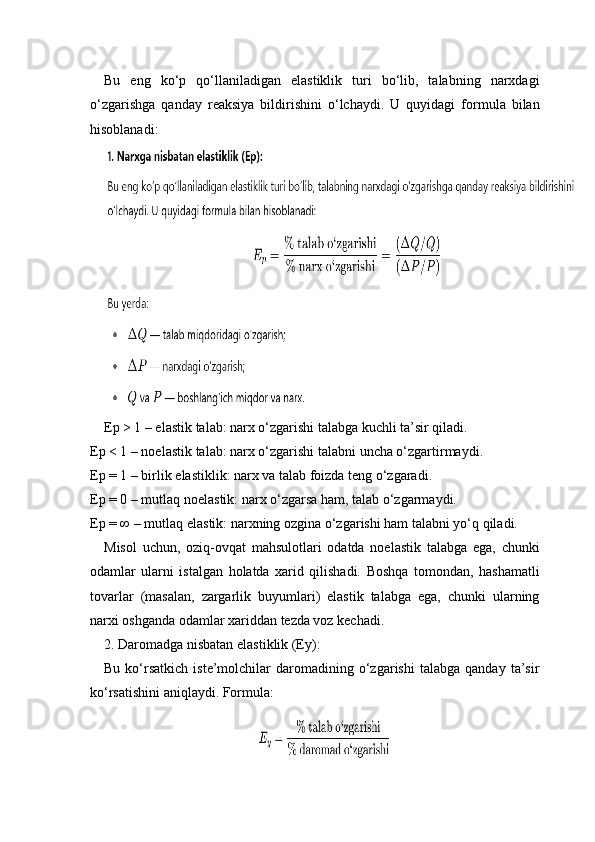 Bu   eng   ko‘p   qo‘llaniladigan   elastiklik   turi   bo‘lib,   talabning   narxdagi
o‘zgarishga   qanday   reaksiya   bildirishini   o‘lchaydi.   U   quyidagi   formula   bilan
hisoblanadi:
Ep > 1 – elastik talab: narx o‘zgarishi talabga kuchli ta’sir qiladi.
Ep < 1 – noelastik talab: narx o‘zgarishi talabni uncha o‘zgartirmaydi.
Ep = 1 – birlik elastiklik: narx va talab foizda teng o‘zgaradi.
Ep = 0 – mutlaq noelastik: narx o‘zgarsa ham, talab o‘zgarmaydi.
Ep = ∞ – mutlaq elastik: narxning ozgina o‘zgarishi ham talabni yo‘q qiladi.
Misol   uchun,   oziq-ovqat   mahsulotlari   odatda   noelastik   talabga   ega,   chunki
odamlar   ularni   istalgan   holatda   xarid   qilishadi.   Boshqa   tomondan,   hashamatli
tovarlar   (masalan,   zargarlik   buyumlari)   elastik   talabga   ega,   chunki   ularning
narxi oshganda odamlar xariddan tezda voz kechadi.
2. Daromadga nisbatan elastiklik (Ey):
Bu   ko‘rsatkich   iste’molchilar   daromadining  o‘zgarishi   talabga   qanday  ta’sir
ko‘rsatishini aniqlaydi. Formula: 