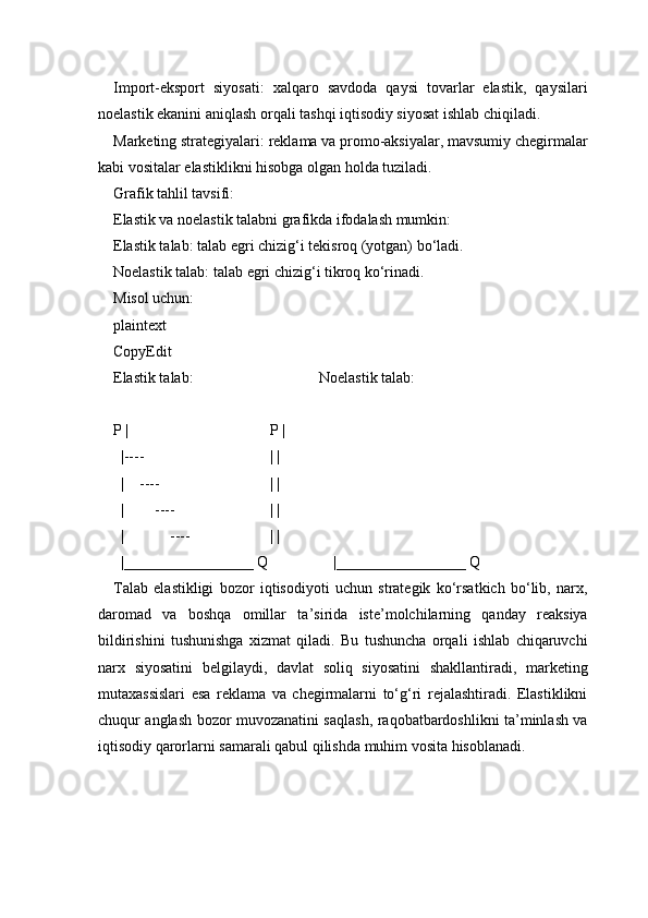 Import-eksport   siyosati:   xalqaro   savdoda   qaysi   tovarlar   elastik,   qaysilari
noelastik ekanini aniqlash orqali tashqi iqtisodiy siyosat ishlab chiqiladi.
Marketing strategiyalari: reklama va promo-aksiyalar, mavsumiy chegirmalar
kabi vositalar elastiklikni hisobga olgan holda tuziladi.
Grafik tahlil tavsifi:
Elastik va noelastik talabni grafikda ifodalash mumkin:
Elastik talab: talab egri chizig‘i tekisroq (yotgan) bo‘ladi.
Noelastik talab: talab egri chizig‘i tikroq ko‘rinadi.
Misol uchun:
plaintext
CopyEdit
Elastik talab:                                 Noelastik talab:
P |                                     P |
  |----                                 | |
  |    ----                             | |
  |        ----                         | |
  |            ----                     | |
  |_________________ Q                 |_________________ Q
Talab   elastikligi   bozor   iqtisodiyoti   uchun   strategik   ko‘rsatkich   bo‘lib,   narx,
daromad   va   boshqa   omillar   ta’sirida   iste’molchilarning   qanday   reaksiya
bildirishini   tushunishga   xizmat   qiladi.   Bu   tushuncha   orqali   ishlab   chiqaruvchi
narx   siyosatini   belgilaydi,   davlat   soliq   siyosatini   shakllantiradi,   marketing
mutaxassislari   esa   reklama   va   chegirmalarni   to‘g‘ri   rejalashtiradi.   Elastiklikni
chuqur anglash bozor muvozanatini saqlash, raqobatbardoshlikni ta’minlash va
iqtisodiy qarorlarni samarali qabul qilishda muhim vosita hisoblanadi.
