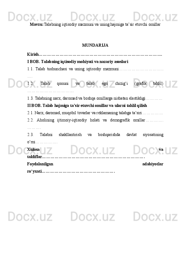 Mavzu: Talabning iqtisodiy mazmuni va uning hajmiga ta’sir etuvchi omillar
MUNDARIJA
Kirish ………………………………………………………………………….…
I BOB. Talabning iqtisodiy mohiyati va nazariy asoslari
1.1.   Talab   tushunchasi   va   uning   iqtisodiy   mazmuni …………………………..
….
1.2.   Talab   qonuni   va   talab   egri   chizig‘i   (grafik   tahlil)
…………………………....
1.3. Talabning narx, daromad va boshqa omillarga nisbatan elastikligi …………
II BOB. Talab hajmiga ta’sir etuvchi omillar va ularni tahlil qilish
2.1. Narx, daromad, muqobil tovarlar va reklamaning talabga ta’siri ……………
2.2.   Aholining   ijtimoiy-iqtisodiy   holati   va   demografik   omillar ………….
……….
2.3.   Talabni   shakllantirish   va   boshqarishda   davlat   siyosatining
o‘rni …………….
Xulosa   va
takliflar ……………………………………………………………….
Foydalanilgan   adabiyotlar
ro‘yxati ……………………………………………. 