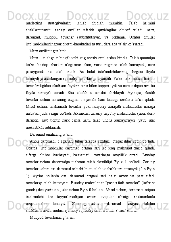 marketing   strategiyalarini   ishlab   chiqish   mumkin.   Talab   hajmini
shakllantiruvchi   asosiy   omillar   sifatida   quyidagilar   e’tirof   etiladi:   narx,
daromad,   muqobil   tovarlar   (substitutsiya),   va   reklama.   Ushbu   omillar
iste’molchilarning xarid xatti-harakatlariga turli darajada ta’sir ko‘rsatadi.
Narx omilining ta’siri:
Narx – talabga ta’sir qiluvchi  eng asosiy omillardan biridir. Talab qonuniga
ko‘ra,   boshqa   shartlar   o‘zgarmas   ekan,   narx   ortganda   talab   kamayadi,   narx
pasayganda   esa   talab   ortadi.   Bu   holat   iste’molchilarning   chegara   foyda
tamoyiliga asoslangan iqtisodiy qarorlariga tayanadi. Ya’ni, iste’molchi har bir
tovar birligidan oladigan foydani narx bilan taqqoslaydi va narx oshgan sari bu
foyda   kamayib   boradi.   Shu   sababli   u   xaridni   cheklaydi.   Ayniqsa,   elastik
tovarlar   uchun   narxning   ozgina   o‘zgarishi   ham   talabga   sezilarli   ta’sir   qiladi.
Misol   uchun,   hashamatli   tovarlar   yoki   ixtiyoriy   xarajatli   mahsulotlar   narxga
nisbatan juda sezgir bo‘ladi. Aksincha, zaruriy hayotiy mahsulotlar (non, dori-
darmon,   suv)   uchun   narx   oshsa   ham,   talab   uncha   kamaymaydi,   ya’ni   ular
noelastik hisoblanadi.
Daromad omilining ta’siri:
Aholi   daromadi   o‘zgarishi   bilan   talabda   sezilarli   o‘zgarishlar   sodir   bo‘ladi.
Odatda,   iste’molchilar   daromad   ortgan   sari   ko‘proq   mahsulot   xarid   qiladi,
sifatga   e’tibor   kuchayadi,   hashamatli   tovarlarga   moyillik   ortadi.   Bunday
tovarlar   uchun   daromadga   nisbatan   talab   elastikligi   Ey   >   1   bo‘ladi.   Zaruriy
tovarlar uchun esa daromad oshishi bilan talab unchalik tez ortmaydi (0 < Ey <
1).   Ayrim   hollarda   esa,   daromad   ortgani   sari   ba’zi   arzon   va   past   sifatli
tovarlarga   talab   kamayadi.   Bunday   mahsulotlar   “past   sifatli   tovarlar”   (inferior
goods) deb yuritiladi, ular uchun Ey < 0 bo‘ladi. Misol uchun, daromadi ortgan
iste’molchi   tez   tayyorlanadigan   arzon   ovqatlar   o‘rniga   restoranlarda
ovqatlanishni   tanlaydi.   Shuning   uchun,   daromad   darajasi   talabni
shakllantiruvchi muhim ijtimoiy-iqtisodiy omil sifatida e’tirof etiladi.
Muqobil tovarlarning ta’siri: 