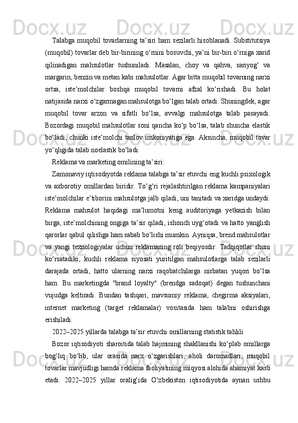 Talabga  muqobil  tovarlarning ta’siri  ham  sezilarli  hisoblanadi. Substitutsiya
(muqobil) tovarlar deb bir-birining o‘rnini bosuvchi, ya’ni bir-biri o‘rniga xarid
qilinadigan   mahsulotlar   tushuniladi.   Masalan,   choy   va   qahva,   sariyog‘   va
margarin, benzin va metan kabi mahsulotlar. Agar bitta muqobil tovarning narxi
ortsa,   iste’molchilar   boshqa   muqobil   tovarni   afzal   ko‘rishadi.   Bu   holat
natijasida narxi o‘zgarmagan mahsulotga bo‘lgan talab ortadi. Shuningdek, agar
muqobil   tovar   arzon   va   sifatli   bo‘lsa,   avvalgi   mahsulotga   talab   pasayadi.
Bozordagi muqobil mahsulotlar soni  qancha ko‘p bo‘lsa, talab shuncha elastik
bo‘ladi,   chunki   iste’molchi   tanlov   imkoniyatiga   ega.   Aksincha,   muqobil   tovar
yo‘qligida talab noelastik bo‘ladi.
Reklama va marketing omilining ta’siri:
Zamonaviy iqtisodiyotda reklama talabga ta’sir etuvchi eng kuchli psixologik
va axborotiy omillardan biridir. To‘g‘ri  rejalashtirilgan reklama kampaniyalari
iste’molchilar e’tiborini mahsulotga jalb qiladi, uni tanitadi va xaridga undaydi.
Reklama   mahsulot   haqidagi   ma’lumotni   keng   auditoriyaga   yetkazish   bilan
birga, iste’molchining ongiga ta’sir qiladi, ishonch uyg‘otadi va hatto yanglish
qarorlar qabul qilishga ham sabab bo‘lishi mumkin. Ayniqsa, brend mahsulotlar
va   yangi   texnologiyalar   uchun   reklamaning   roli   beqiyosdir.   Tadqiqotlar   shuni
ko‘rsatadiki,   kuchli   reklama   siyosati   yuritilgan   mahsulotlarga   talab   sezilarli
darajada   ortadi,   hatto   ularning   narxi   raqobatchilarga   nisbatan   yuqori   bo‘lsa
ham.   Bu   marketingda   "brand   loyalty"   (brendga   sadoqat)   degan   tushunchani
vujudga   keltiradi.   Bundan   tashqari,   mavsumiy   reklama,   chegirma   aksiyalari,
internet   marketing   (target   reklamalar)   vositasida   ham   talabni   oshirishga
erishiladi.
2022–2025 yillarda talabga ta’sir etuvchi omillarning statistik tahlili
Bozor   iqtisodiyoti   sharoitida   talab  hajmining   shakllanishi   ko‘plab  omillarga
bog‘liq   bo‘lib,   ular   orasida   narx   o‘zgarishlari,   aholi   daromadlari,   muqobil
tovarlar mavjudligi hamda reklama faoliyatining miqyosi alohida ahamiyat kasb
etadi.   2022–2025   yillar   oralig‘ida   O‘zbekiston   iqtisodiyotida   aynan   ushbu 
