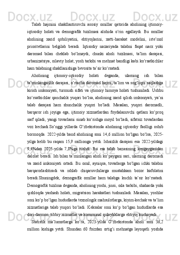 Talab   hajmini   shakllantiruvchi   asosiy   omillar   qatorida   aholining   ijtimoiy-
iqtisodiy   holati   va   demografik   tuzilmasi   alohida   o‘rin   egallaydi.   Bu   omillar
aholining   xarid   qobiliyatini,   ehtiyojlarini,   xatti-harakat   modelini,   iste’mol
prioritetlarini   belgilab   beradi.   Iqtisodiy   nazariyada   talabni   faqat   narx   yoki
daromad   bilan   cheklab   bo‘lmaydi,   chunki   aholi   tuzilmasi,   ta’lim   darajasi,
urbanizatsiya, oilaviy holat, yosh tarkibi va mehnat bandligi kabi ko‘rsatkichlar
ham talabning shakllanishiga bevosita ta’sir ko‘rsatadi.
Aholining   ijtimoiy-iqtisodiy   holati   deganda,   ularning   ish   bilan
ta’minlanganlik darajasi, o‘rtacha daromad hajmi, ta’lim va sog‘liqni saqlashga
kirish   imkoniyati,   turmush   sifati   va   ijtimoiy   himoya   holati   tushuniladi.   Ushbu
ko‘rsatkichlar qanchalik yuqori bo‘lsa, aholining xarid qilish imkoniyati, ya’ni
talab   darajasi   ham   shunchalik   yuqori   bo‘ladi.   Masalan,   yuqori   daromadli,
barqaror   ish   joyiga   ega,   ijtimoiy   xizmatlardan   foydalanuvchi   qatlam   ko‘proq
sarf   qiladi,   yangi   tovarlarni   sinab   ko‘rishga   moyil   bo‘ladi,   sifatsiz   tovarlardan
voz   kechadi.So‘nggi   yillarda   O‘zbekistonda   aholining   iqtisodiy   faolligi   oshib
bormoqda.   2022-yilda   band   aholining   soni   14,6   million   bo‘lgan   bo‘lsa,   2025-
yilga   kelib   bu   raqam   15,9   millionga   yetdi.   Ishsizlik   darajasi   esa   2022-yildagi
9,4%dan   2025-yilda   7,8%ga   tushdi.   Bu   esa   talab   bazasining   kengayganidan
dalolat beradi. Ish bilan ta’minlangan aholi ko‘paygani sari, ularning daromadi
va   xarid   imkoniyati   ortadi.   Bu   omil,   ayniqsa,   tovarlarga   bo‘lgan   ichki   talabni
barqarorlashtiradi   va   ishlab   chiqaruvchilarga   mustahkam   bozor   kafolatini
beradi.Shuningdek,   demografik   omillar   ham   talabga   kuchli   ta’sir   ko‘rsatadi.
Demografik tuzilma deganda, aholining yoshi, jinsi, oila tarkibi, shaharda yoki
qishloqda   yashash   holati,   migratsion   harakatlari   tushuniladi.   Masalan,   yoshlar
soni ko‘p bo‘lgan hududlarda texnologik mahsulotlarga, kiyim-kechak va ta’lim
xizmatlariga   talab   yuqori   bo‘ladi.   Keksalar   soni   ko‘p   bo‘lgan   hududlarda   esa
dori-darmon, tibbiy xizmatlar va kommunal qulayliklarga ehtiyoj kuchayadi.
Statistik   ma’lumotlarga   ko‘ra,   2023-yilda   O‘zbekistonda   aholi   soni   36,2
million   kishiga   yetdi.   Shundan   60   foizdan   ortig‘i   mehnatga   layoqatli   yoshda 