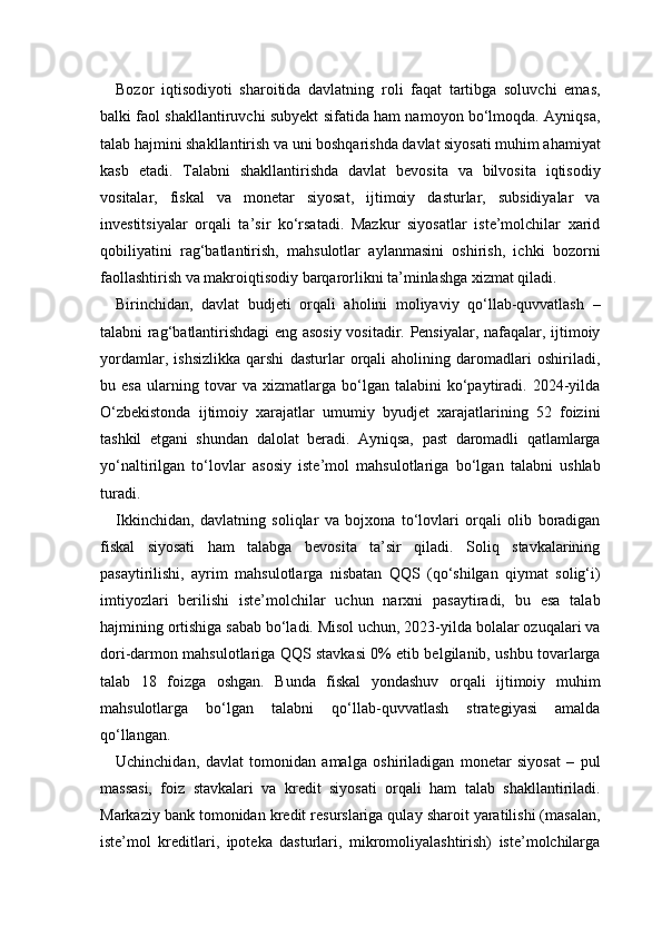 Bozor   iqtisodiyoti   sharoitida   davlatning   roli   faqat   tartibga   soluvchi   emas,
balki faol shakllantiruvchi subyekt sifatida ham namoyon bo‘lmoqda. Ayniqsa,
talab hajmini shakllantirish va uni boshqarishda davlat siyosati muhim ahamiyat
kasb   etadi.   Talabni   shakllantirishda   davlat   bevosita   va   bilvosita   iqtisodiy
vositalar,   fiskal   va   monetar   siyosat,   ijtimoiy   dasturlar,   subsidiyalar   va
investitsiyalar   orqali   ta’sir   ko‘rsatadi.   Mazkur   siyosatlar   iste’molchilar   xarid
qobiliyatini   rag‘batlantirish,   mahsulotlar   aylanmasini   oshirish,   ichki   bozorni
faollashtirish va makroiqtisodiy barqarorlikni ta’minlashga xizmat qiladi.
Birinchidan,   davlat   budjeti   orqali   aholini   moliyaviy   qo‘llab-quvvatlash   –
talabni rag‘batlantirishdagi eng asosiy vositadir. Pensiyalar, nafaqalar, ijtimoiy
yordamlar,   ishsizlikka   qarshi   dasturlar   orqali   aholining   daromadlari   oshiriladi,
bu   esa   ularning   tovar   va   xizmatlarga   bo‘lgan   talabini   ko‘paytiradi.   2024-yilda
O‘zbekistonda   ijtimoiy   xarajatlar   umumiy   byudjet   xarajatlarining   52   foizini
tashkil   etgani   shundan   dalolat   beradi.   Ayniqsa,   past   daromadli   qatlamlarga
yo‘naltirilgan   to‘lovlar   asosiy   iste’mol   mahsulotlariga   bo‘lgan   talabni   ushlab
turadi.
Ikkinchidan,   davlatning   soliqlar   va   bojxona   to‘lovlari   orqali   olib   boradigan
fiskal   siyosati   ham   talabga   bevosita   ta’sir   qiladi.   Soliq   stavkalarining
pasaytirilishi,   ayrim   mahsulotlarga   nisbatan   QQS   (qo‘shilgan   qiymat   solig‘i)
imtiyozlari   berilishi   iste’molchilar   uchun   narxni   pasaytiradi,   bu   esa   talab
hajmining ortishiga sabab bo‘ladi. Misol uchun, 2023-yilda bolalar ozuqalari va
dori-darmon mahsulotlariga QQS stavkasi 0% etib belgilanib, ushbu tovarlarga
talab   18   foizga   oshgan.   Bunda   fiskal   yondashuv   orqali   ijtimoiy   muhim
mahsulotlarga   bo‘lgan   talabni   qo‘llab-quvvatlash   strategiyasi   amalda
qo‘llangan.
Uchinchidan,   davlat   tomonidan   amalga   oshiriladigan   monetar   siyosat   –   pul
massasi,   foiz   stavkalari   va   kredit   siyosati   orqali   ham   talab   shakllantiriladi.
Markaziy bank tomonidan kredit resurslariga qulay sharoit yaratilishi (masalan,
iste’mol   kreditlari,   ipoteka   dasturlari,   mikromoliyalashtirish)   iste’molchilarga 