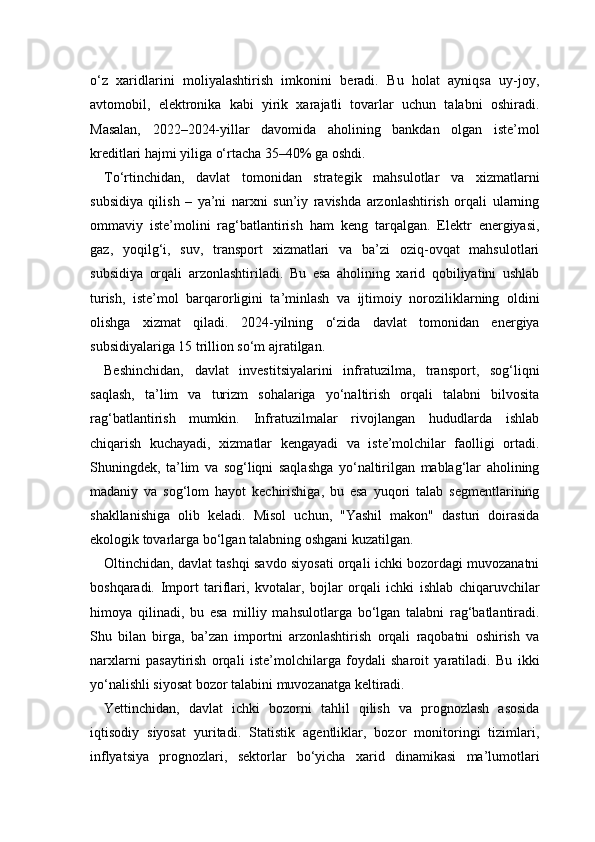 o‘z   xaridlarini   moliyalashtirish   imkonini   beradi.   Bu   holat   ayniqsa   uy-joy,
avtomobil,   elektronika   kabi   yirik   xarajatli   tovarlar   uchun   talabni   oshiradi.
Masalan,   2022–2024-yillar   davomida   aholining   bankdan   olgan   iste’mol
kreditlari hajmi yiliga o‘rtacha 35–40% ga oshdi.
To‘rtinchidan,   davlat   tomonidan   strategik   mahsulotlar   va   xizmatlarni
subsidiya   qilish   –   ya’ni   narxni   sun’iy   ravishda   arzonlashtirish   orqali   ularning
ommaviy   iste’molini   rag‘batlantirish   ham   keng   tarqalgan.   Elektr   energiyasi,
gaz,   yoqilg‘i,   suv,   transport   xizmatlari   va   ba’zi   oziq-ovqat   mahsulotlari
subsidiya   orqali   arzonlashtiriladi.   Bu   esa   aholining   xarid   qobiliyatini   ushlab
turish,   iste’mol   barqarorligini   ta’minlash   va   ijtimoiy   noroziliklarning   oldini
olishga   xizmat   qiladi.   2024-yilning   o‘zida   davlat   tomonidan   energiya
subsidiyalariga 15 trillion so‘m ajratilgan.
Beshinchidan,   davlat   investitsiyalarini   infratuzilma,   transport,   sog‘liqni
saqlash,   ta’lim   va   turizm   sohalariga   yo‘naltirish   orqali   talabni   bilvosita
rag‘batlantirish   mumkin.   Infratuzilmalar   rivojlangan   hududlarda   ishlab
chiqarish   kuchayadi,   xizmatlar   kengayadi   va   iste’molchilar   faolligi   ortadi.
Shuningdek,   ta’lim   va   sog‘liqni   saqlashga   yo‘naltirilgan   mablag‘lar   aholining
madaniy   va   sog‘lom   hayot   kechirishiga,   bu   esa   yuqori   talab   segmentlarining
shakllanishiga   olib   keladi.   Misol   uchun,   "Yashil   makon"   dasturi   doirasida
ekologik tovarlarga bo‘lgan talabning oshgani kuzatilgan.
Oltinchidan, davlat tashqi savdo siyosati orqali ichki bozordagi muvozanatni
boshqaradi.   Import   tariflari,   kvotalar,   bojlar   orqali   ichki   ishlab   chiqaruvchilar
himoya   qilinadi,   bu   esa   milliy   mahsulotlarga   bo‘lgan   talabni   rag‘batlantiradi.
Shu   bilan   birga,   ba’zan   importni   arzonlashtirish   orqali   raqobatni   oshirish   va
narxlarni   pasaytirish   orqali   iste’molchilarga   foydali   sharoit   yaratiladi.   Bu   ikki
yo‘nalishli siyosat bozor talabini muvozanatga keltiradi.
Yettinchidan,   davlat   ichki   bozorni   tahlil   qilish   va   prognozlash   asosida
iqtisodiy   siyosat   yuritadi.   Statistik   agentliklar,   bozor   monitoringi   tizimlari,
inflyatsiya   prognozlari,   sektorlar   bo‘yicha   xarid   dinamikasi   ma’lumotlari 